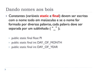 Dando nomes aos bois
}    Constantes (variáveis static e final) devem ser escritas
      com o nome todo em maiúsculas e se o nome for
      formado por diversas palavras, cada palavra deve ser
      separada por um sublinhado ( “_” );

      }    public static final float PI
      }    public static final int DAY_OF_MONTH
      }    public static final int DAY_OF_YEAR
 
