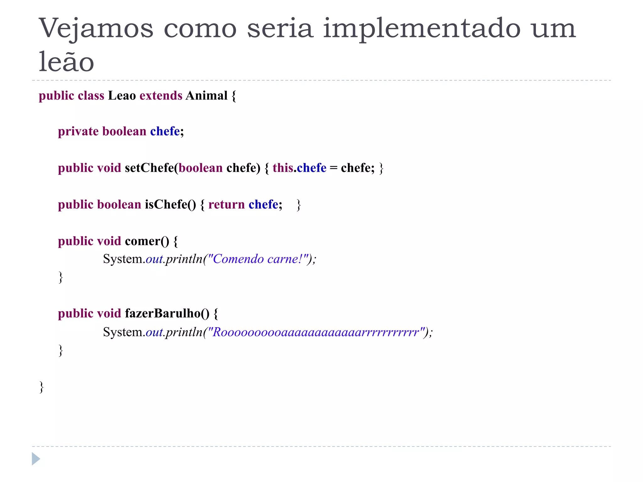 Vejamos como seria implementado um
leão
public class Leao extends Animal {

    private boolean chefe;

    public void setChefe(boolean chefe) { this.chefe = chefe; }

    public boolean isChefe() { return chefe; }

    public void comer() {
            System.out.println("Comendo carne!");
    }

    public void fazerBarulho() {
            System.out.println("Roooooooooaaaaaaaaaaaarrrrrrrrrrr");
    }

}
 