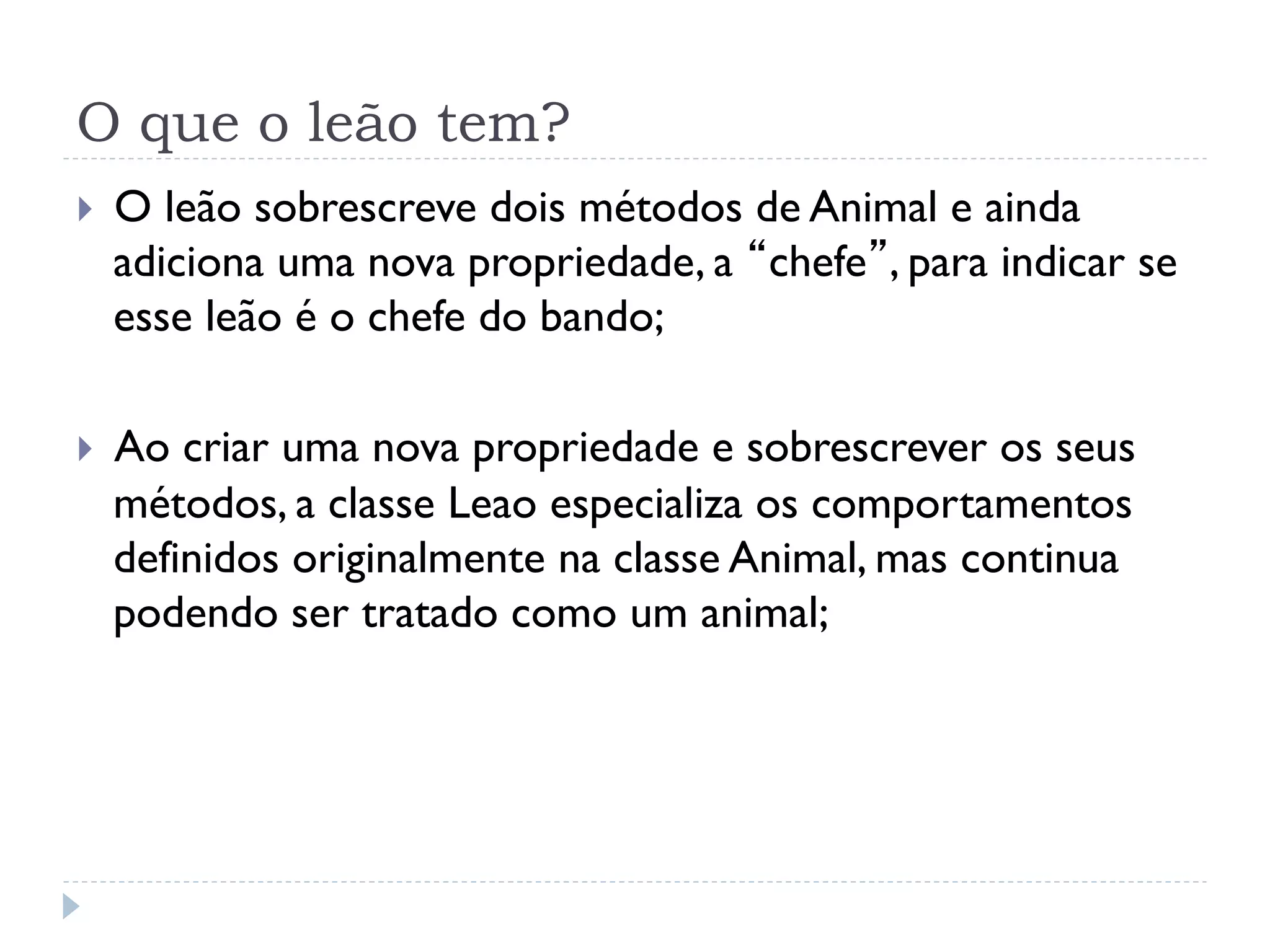 O que o leão tem?
}    O leão sobrescreve dois métodos de Animal e ainda
      adiciona uma nova propriedade, a “chefe”, para indicar se
      esse leão é o chefe do bando;

}    Ao criar uma nova propriedade e sobrescrever os seus
      métodos, a classe Leao especializa os comportamentos
      definidos originalmente na classe Animal, mas continua
      podendo ser tratado como um animal;
 