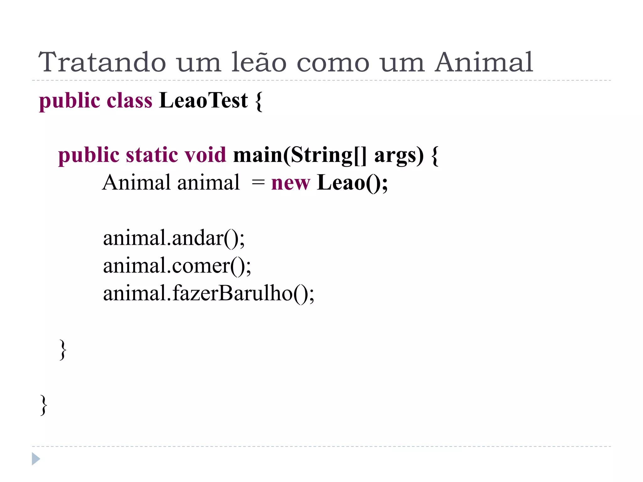 Tratando um leão como um Animal
public class LeaoTest {

    public static void main(String[] args) {
        Animal animal = new Leao();

        animal.andar();
        animal.comer();
        animal.fazerBarulho();

    }

}
 
