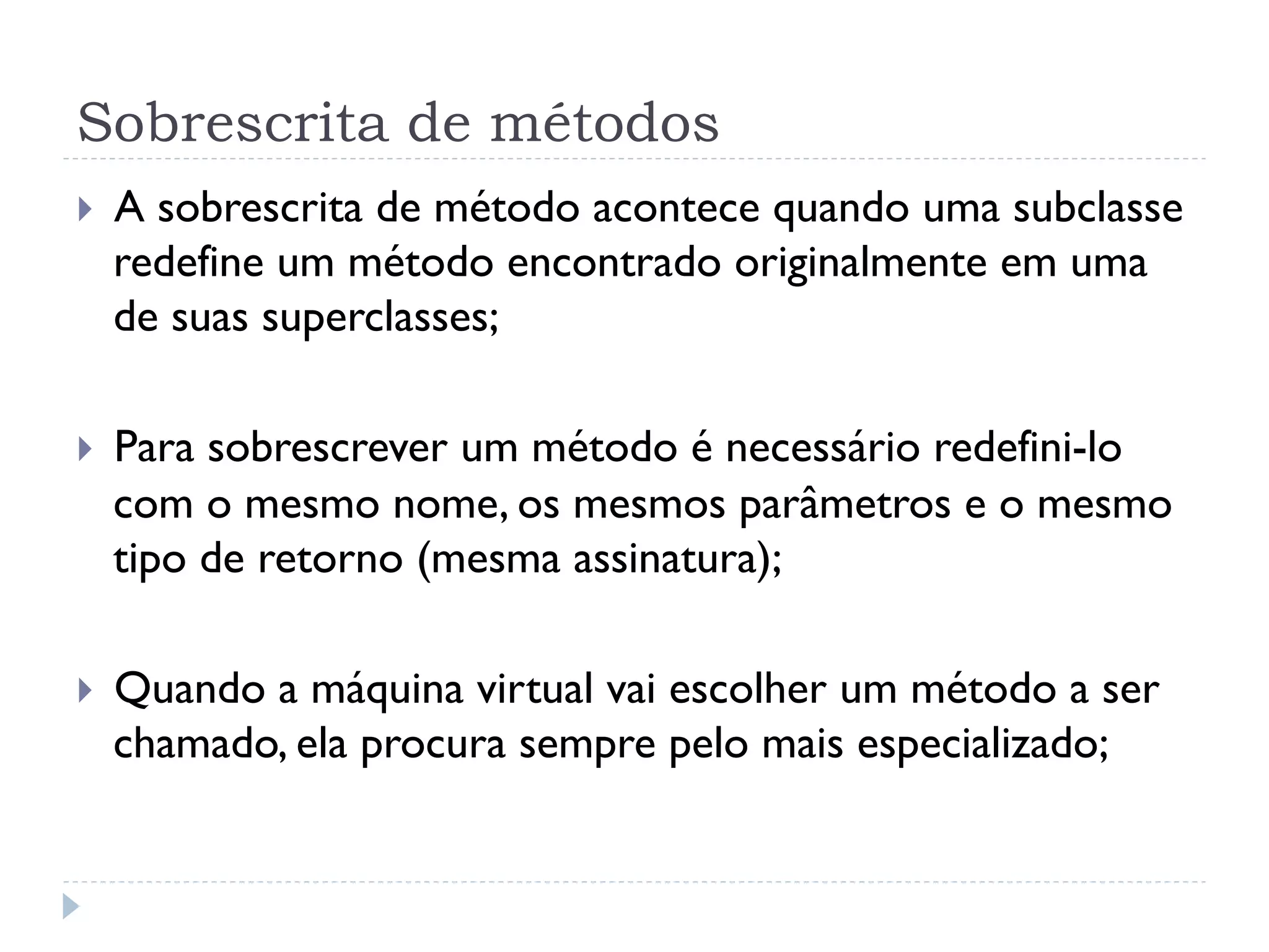Sobrescrita de métodos
}    A sobrescrita de método acontece quando uma subclasse
      redefine um método encontrado originalmente em uma
      de suas superclasses;

}    Para sobrescrever um método é necessário redefini-lo
      com o mesmo nome, os mesmos parâmetros e o mesmo
      tipo de retorno (mesma assinatura);

}    Quando a máquina virtual vai escolher um método a ser
      chamado, ela procura sempre pelo mais especializado;
 