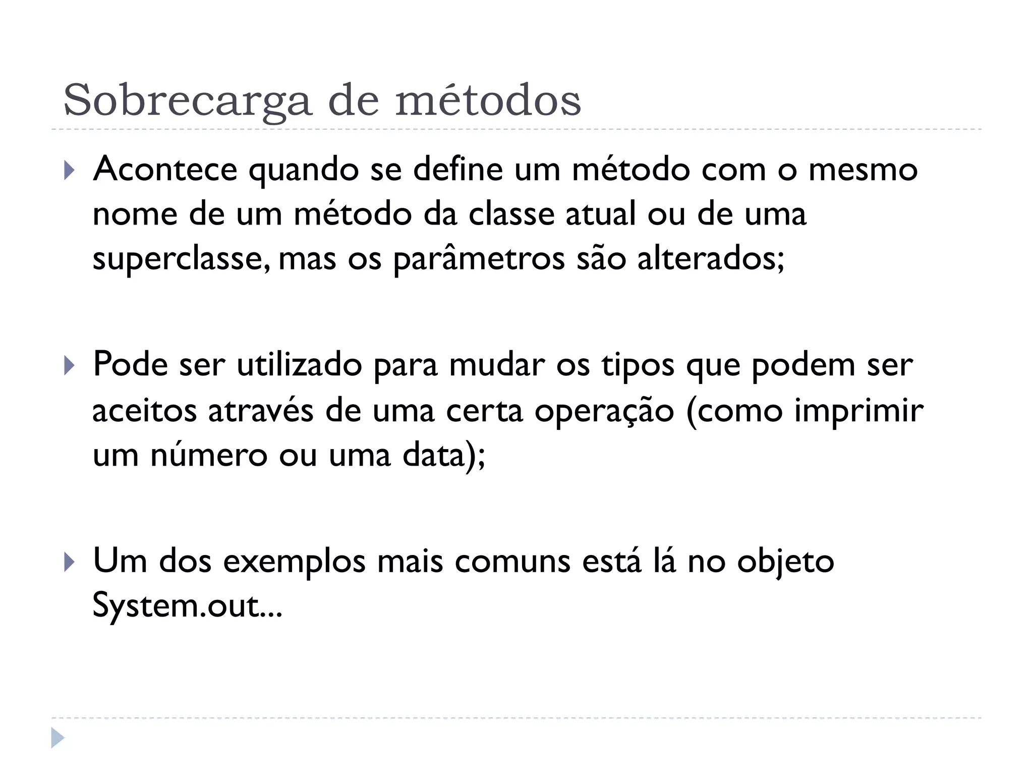 Sobrecarga de métodos
}    Acontece quando se define um método com o mesmo
      nome de um método da classe atual ou de uma
      superclasse, mas os parâmetros são alterados;

}    Pode ser utilizado para mudar os tipos que podem ser
      aceitos através de uma certa operação (como imprimir
      um número ou uma data);

}    Um dos exemplos mais comuns está lá no objeto
      System.out...
 