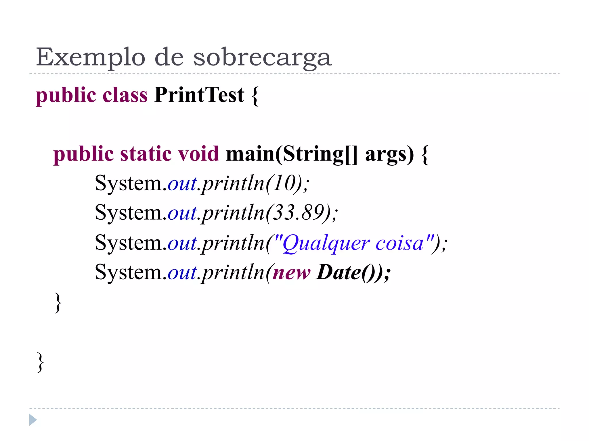 Exemplo de sobrecarga
public class PrintTest {

    public static void main(String[] args) {
       System.out.println(10);
       System.out.println(33.89);
       System.out.println("Qualquer coisa");
       System.out.println(new Date());
    }

}
 