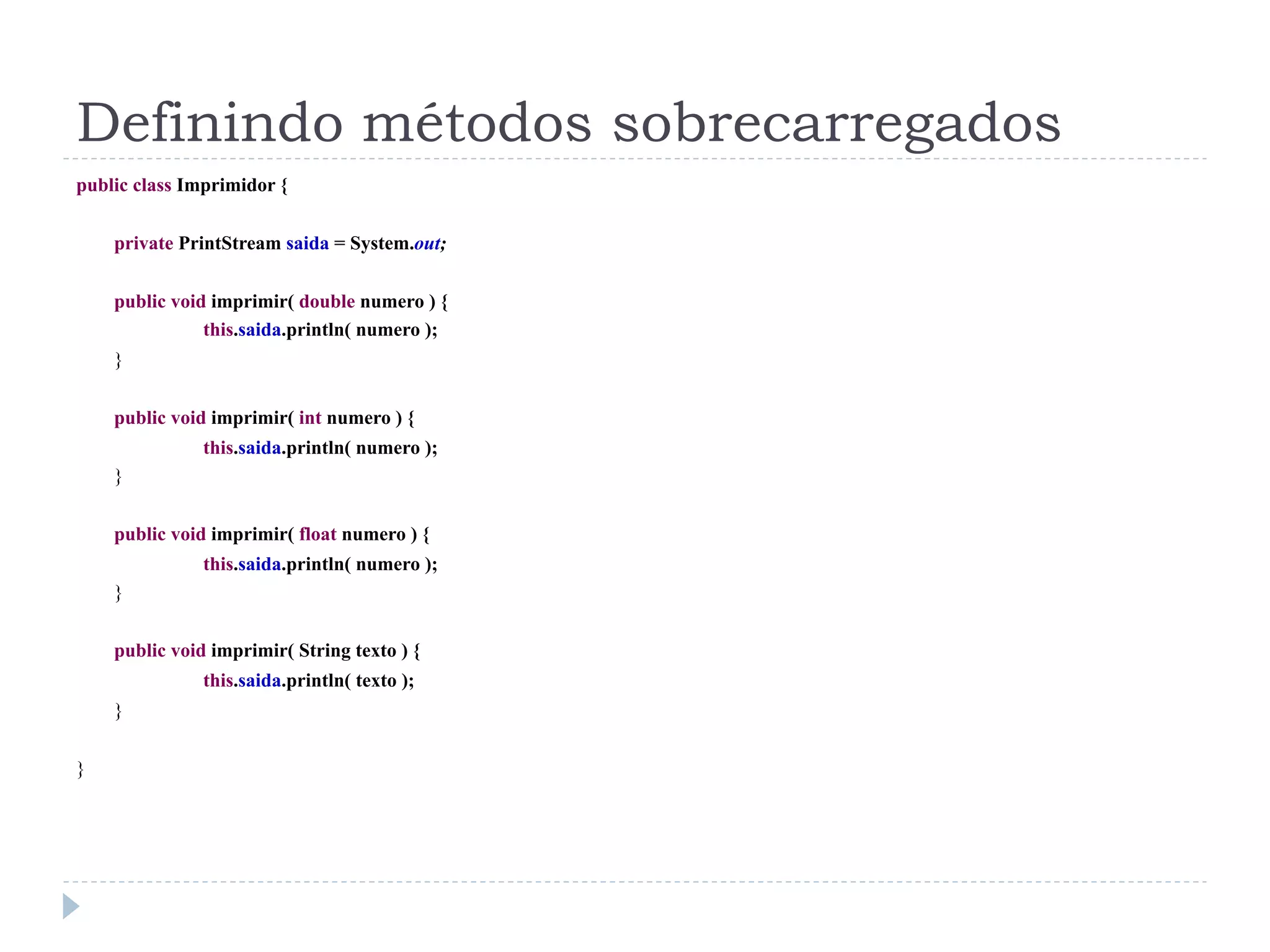 Definindo métodos sobrecarregados
public class Imprimidor {


    private PrintStream saida = System.out;


    public void imprimir( double numero ) {
               this.saida.println( numero );
    }


    public void imprimir( int numero ) {
               this.saida.println( numero );
    }


    public void imprimir( float numero ) {
               this.saida.println( numero );
    }


    public void imprimir( String texto ) {
               this.saida.println( texto );
    }


}
 