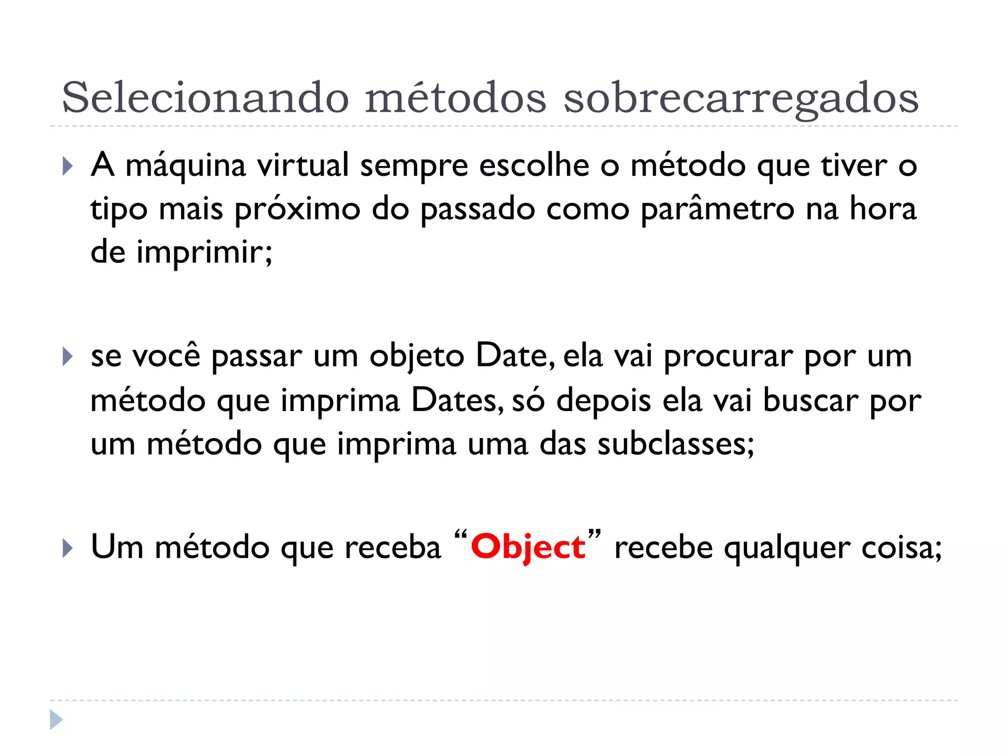 Selecionando métodos sobrecarregados
}    A máquina virtual sempre escolhe o método que tiver o
      tipo mais próximo do passado como parâmetro na hora
      de imprimir;

}    se você passar um objeto Date, ela vai procurar por um
      método que imprima Dates, só depois ela vai buscar por
      um método que imprima uma das subclasses;

}    Um método que receba “Object” recebe qualquer coisa;
 