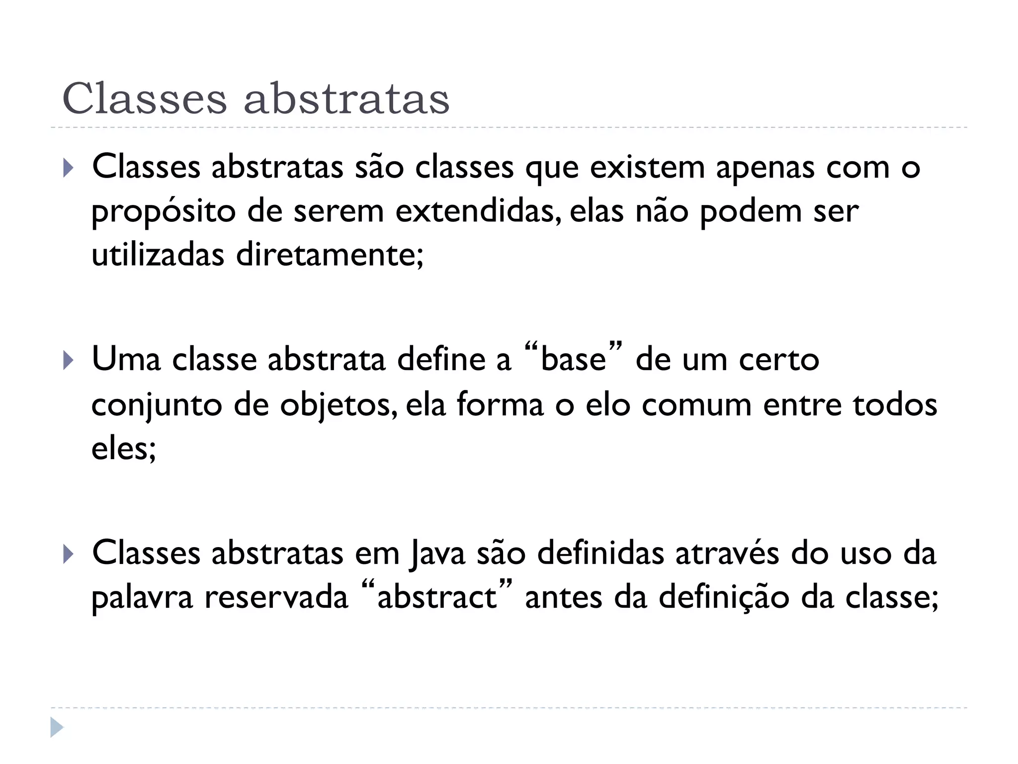 Classes abstratas
}    Classes abstratas são classes que existem apenas com o
      propósito de serem extendidas, elas não podem ser
      utilizadas diretamente;

}    Uma classe abstrata define a “base” de um certo
      conjunto de objetos, ela forma o elo comum entre todos
      eles;

}    Classes abstratas em Java são definidas através do uso da
      palavra reservada “abstract” antes da definição da classe;
 