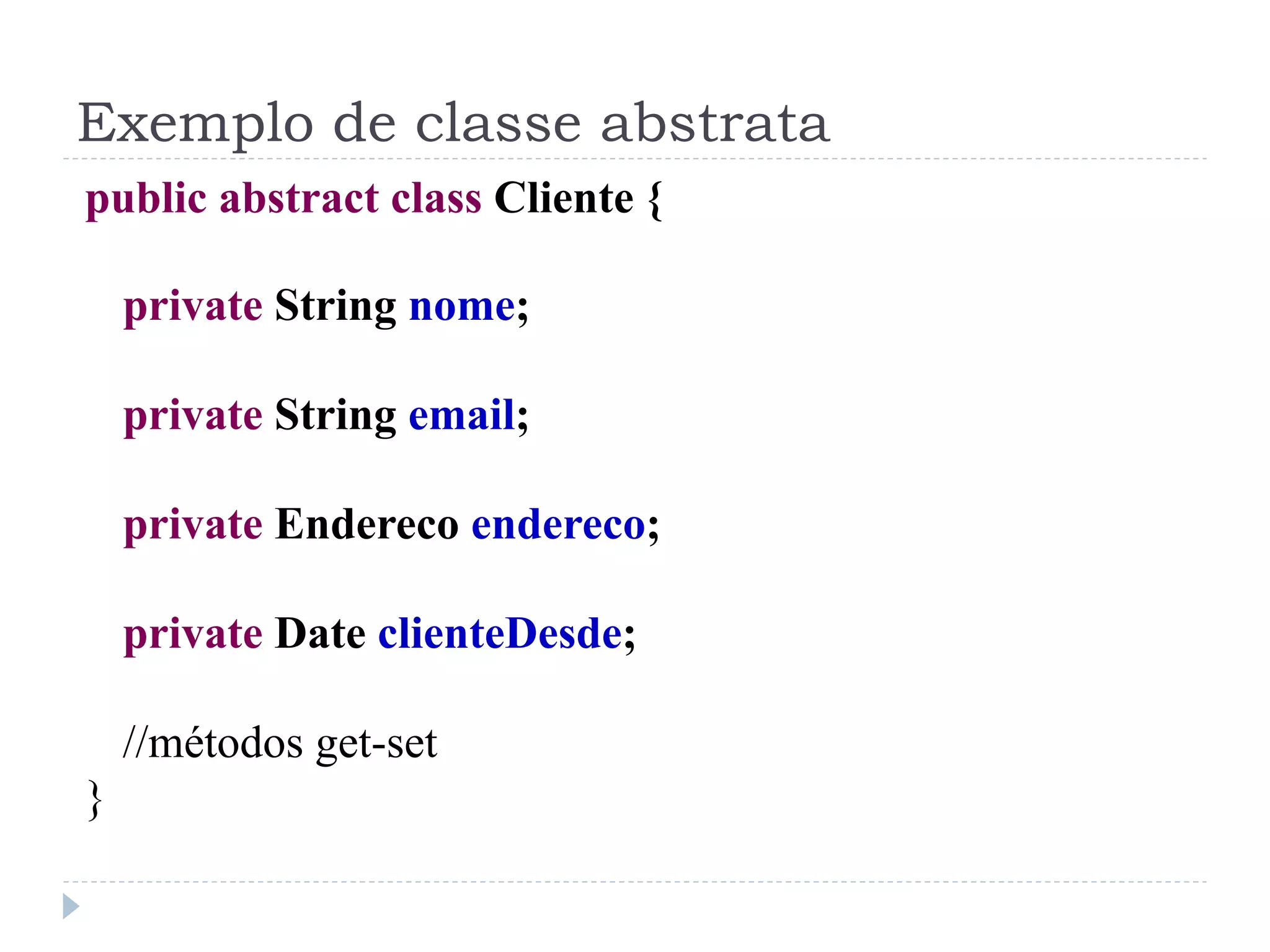 Exemplo de classe abstrata
public abstract class Cliente {

    private String nome;

    private String email;

    private Endereco endereco;

    private Date clienteDesde;

    //métodos get-set
}
 