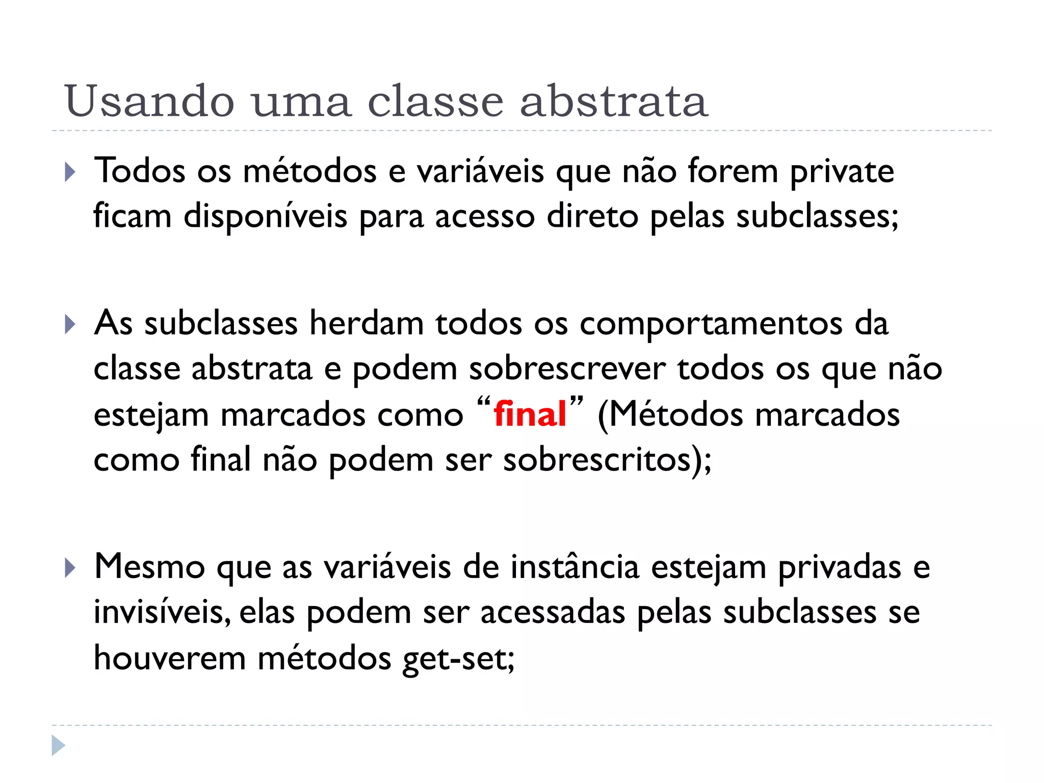 Usando uma classe abstrata
}    Todos os métodos e variáveis que não forem private
      ficam disponíveis para acesso direto pelas subclasses;

}    As subclasses herdam todos os comportamentos da
      classe abstrata e podem sobrescrever todos os que não
      estejam marcados como “final” (Métodos marcados
      como final não podem ser sobrescritos);

}    Mesmo que as variáveis de instância estejam privadas e
      invisíveis, elas podem ser acessadas pelas subclasses se
      houverem métodos get-set;
 