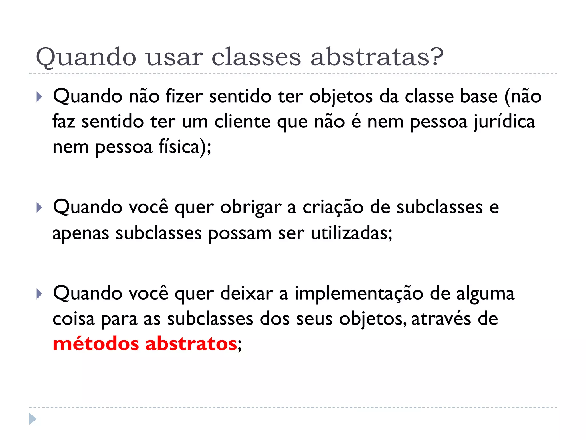 Quando usar classes abstratas?
}    Quando não fizer sentido ter objetos da classe base (não
      faz sentido ter um cliente que não é nem pessoa jurídica
      nem pessoa física);

}    Quando você quer obrigar a criação de subclasses e
      apenas subclasses possam ser utilizadas;

}    Quando você quer deixar a implementação de alguma
      coisa para as subclasses dos seus objetos, através de
      métodos abstratos;
 