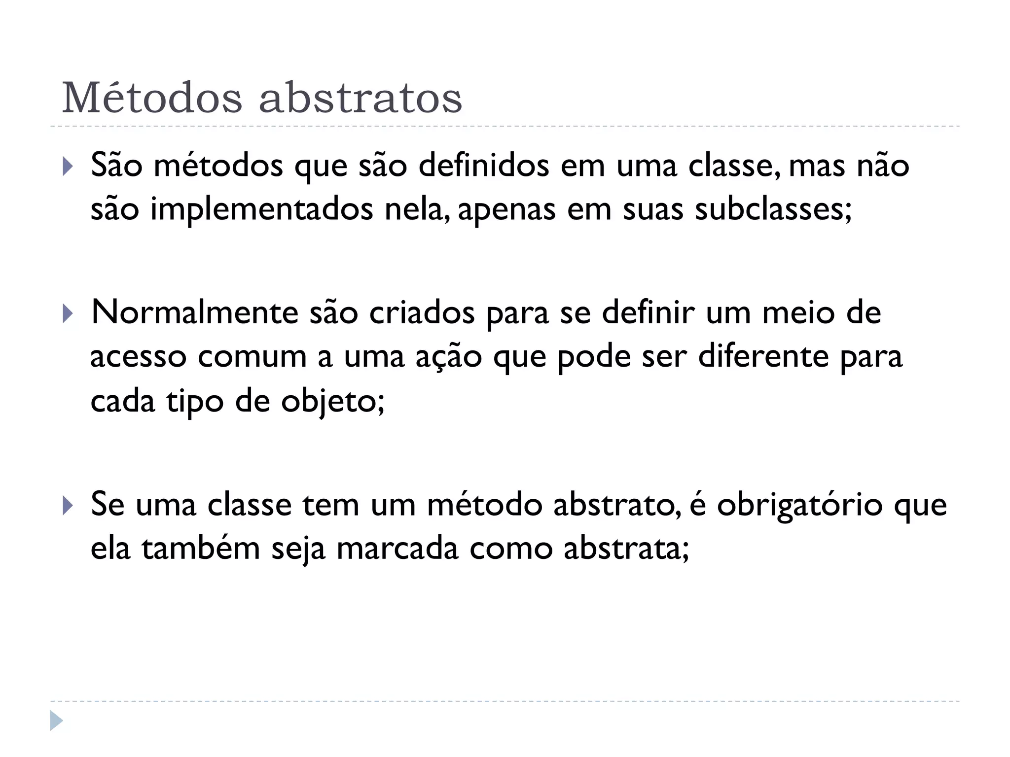 Métodos abstratos
}    São métodos que são definidos em uma classe, mas não
      são implementados nela, apenas em suas subclasses;

}    Normalmente são criados para se definir um meio de
      acesso comum a uma ação que pode ser diferente para
      cada tipo de objeto;

}    Se uma classe tem um método abstrato, é obrigatório que
      ela também seja marcada como abstrata;
 