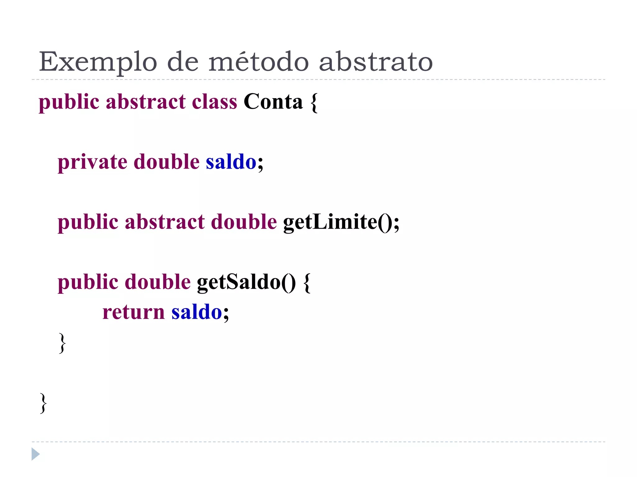 Exemplo de método abstrato
public abstract class Conta {

    private double saldo;

    public abstract double getLimite();

    public double getSaldo() {
        return saldo;
    }

}
 