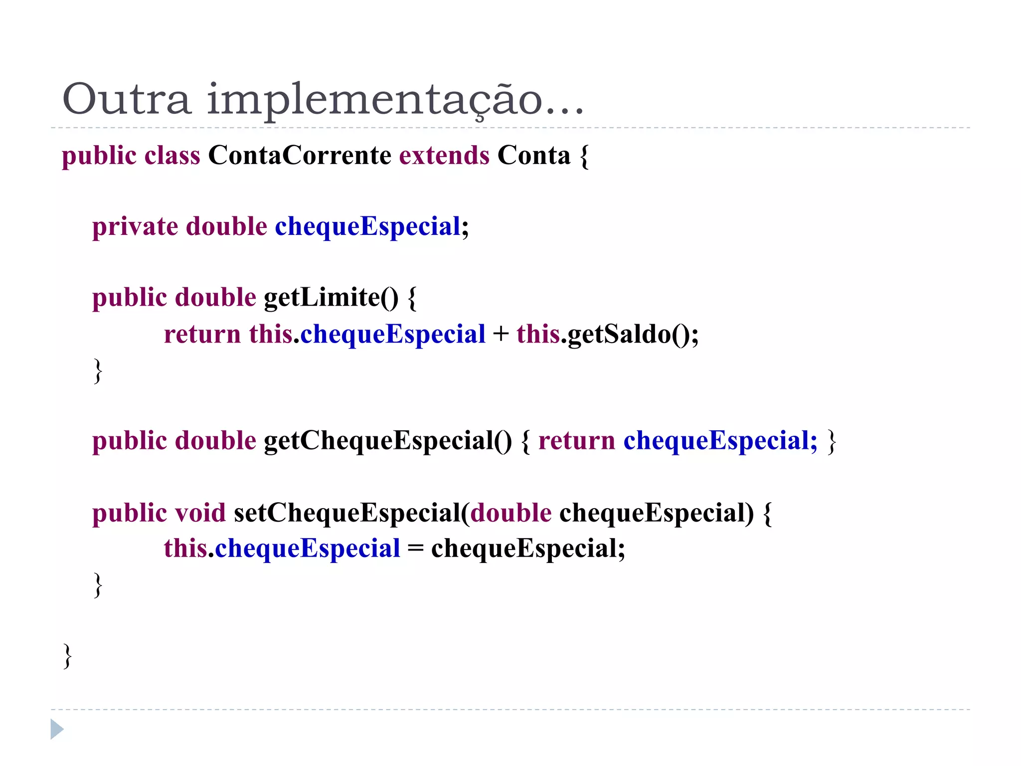 Outra implementação...
public class ContaCorrente extends Conta {

    private double chequeEspecial;

    public double getLimite() {
          return this.chequeEspecial + this.getSaldo();
    }

    public double getChequeEspecial() { return chequeEspecial; }

    public void setChequeEspecial(double chequeEspecial) {
          this.chequeEspecial = chequeEspecial;
    }

}
 