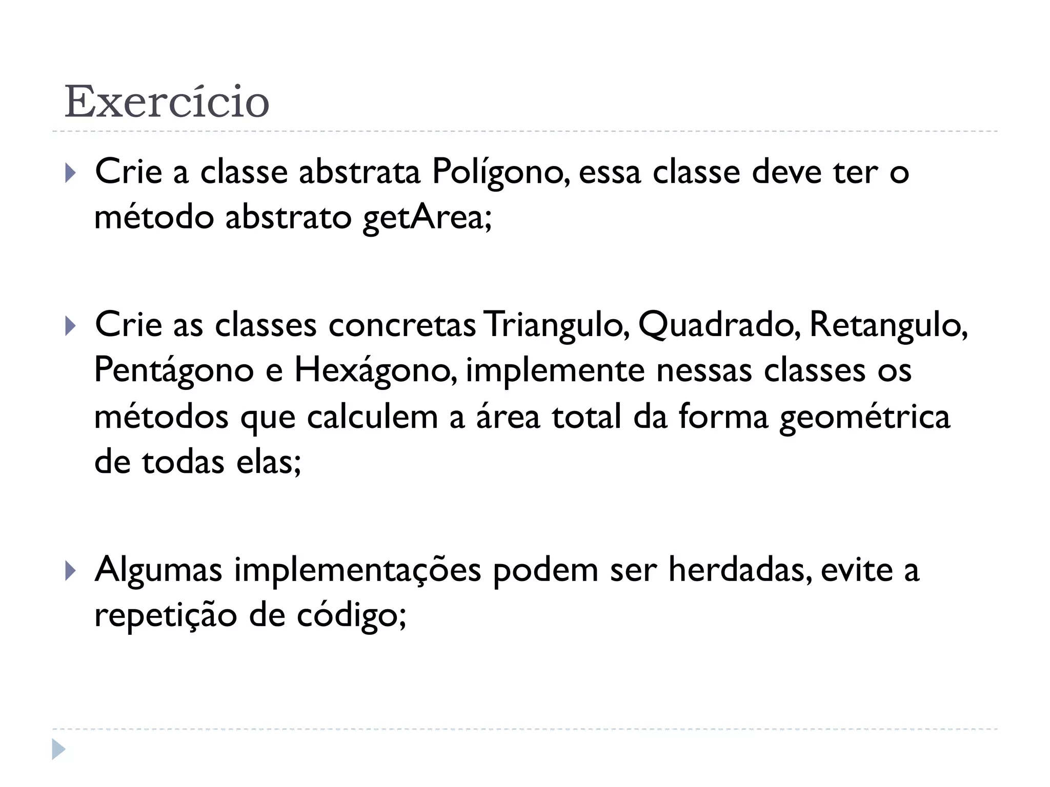 Exercício
}    Crie a classe abstrata Polígono, essa classe deve ter o
      método abstrato getArea;

}    Crie as classes concretas Triangulo, Quadrado, Retangulo,
      Pentágono e Hexágono, implemente nessas classes os
      métodos que calculem a área total da forma geométrica
      de todas elas;

}    Algumas implementações podem ser herdadas, evite a
      repetição de código;
 