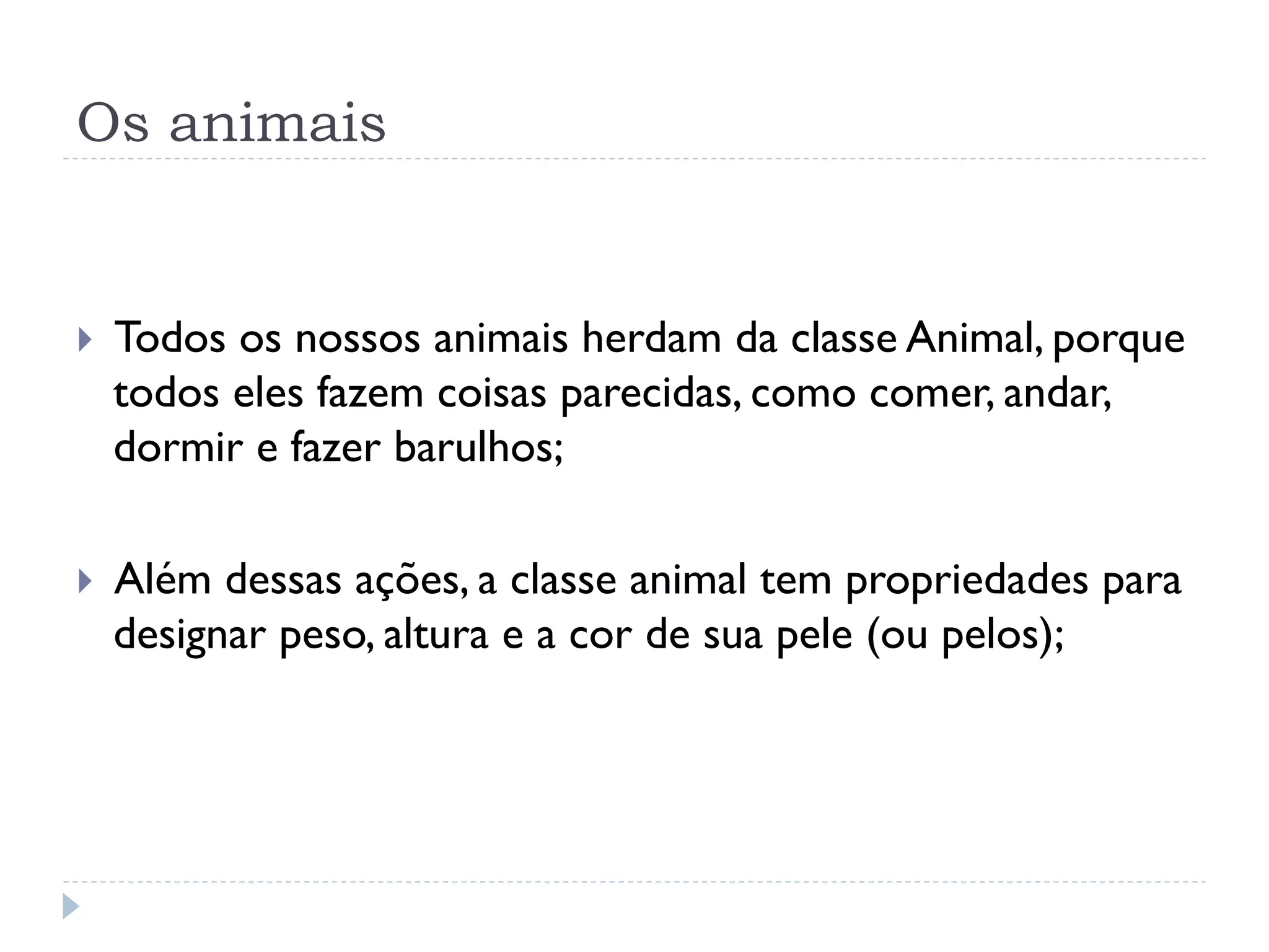 Os animais


}    Todos os nossos animais herdam da classe Animal, porque
      todos eles fazem coisas parecidas, como comer, andar,
      dormir e fazer barulhos;

}    Além dessas ações, a classe animal tem propriedades para
      designar peso, altura e a cor de sua pele (ou pelos);
 