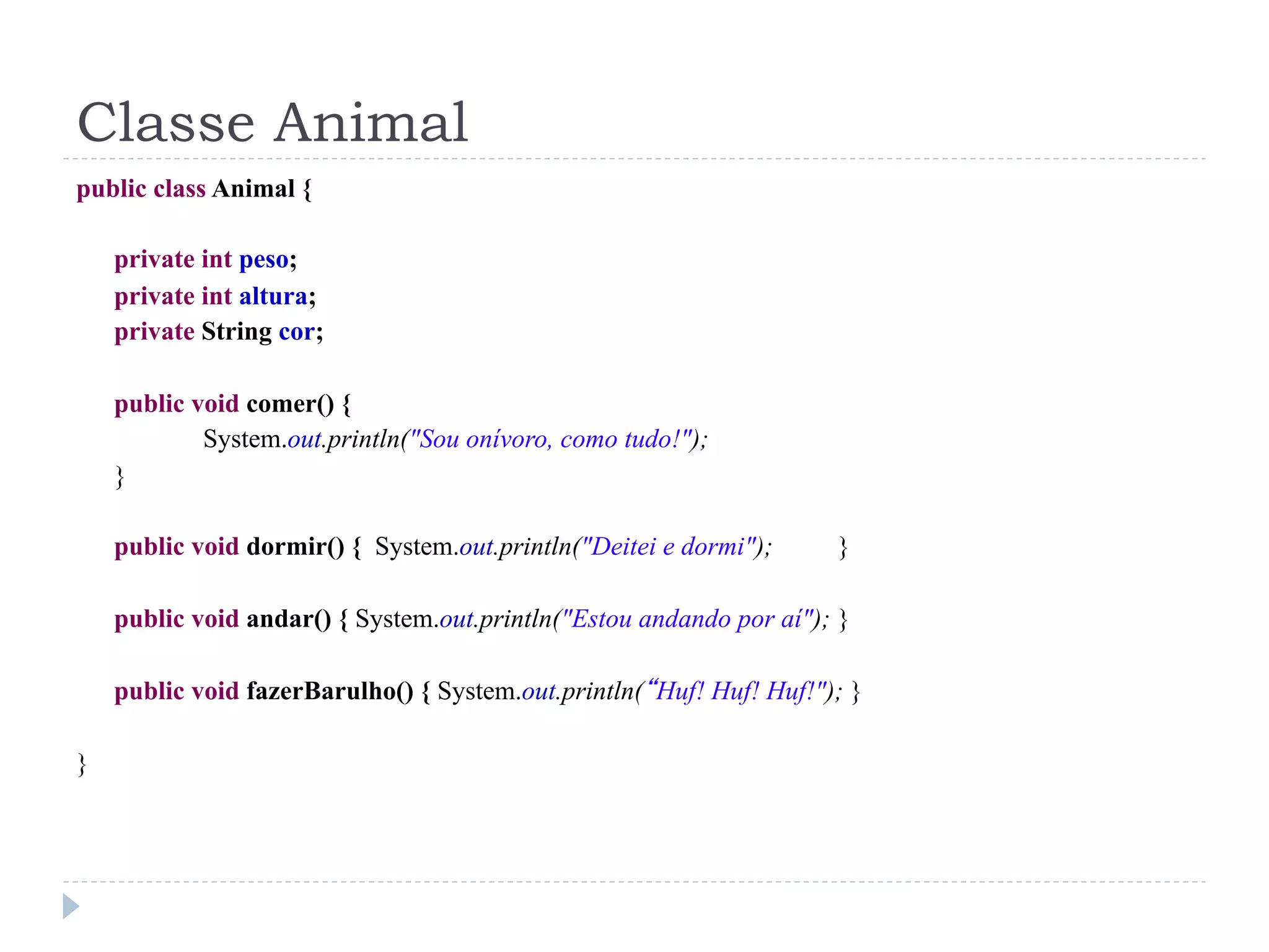 Classe Animal
public class Animal {

    private int peso;
    private int altura;
    private String cor;

    public void comer() {
            System.out.println("Sou onívoro, como tudo!");
    }

    public void dormir() { System.out.println("Deitei e dormi");     }

    public void andar() { System.out.println("Estou andando por aí"); }

    public void fazerBarulho() { System.out.println(“Huf! Huf! Huf!"); }

}
 