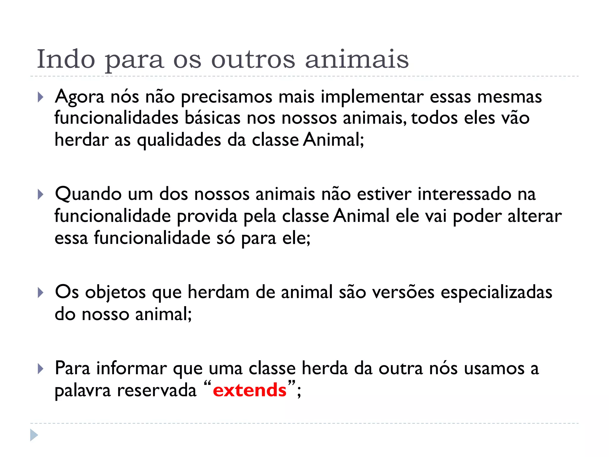 Indo para os outros animais
}    Agora nós não precisamos mais implementar essas mesmas
      funcionalidades básicas nos nossos animais, todos eles vão
      herdar as qualidades da classe Animal;

}    Quando um dos nossos animais não estiver interessado na
      funcionalidade provida pela classe Animal ele vai poder alterar
      essa funcionalidade só para ele;

}    Os objetos que herdam de animal são versões especializadas
      do nosso animal;

}    Para informar que uma classe herda da outra nós usamos a
      palavra reservada “extends”;
 