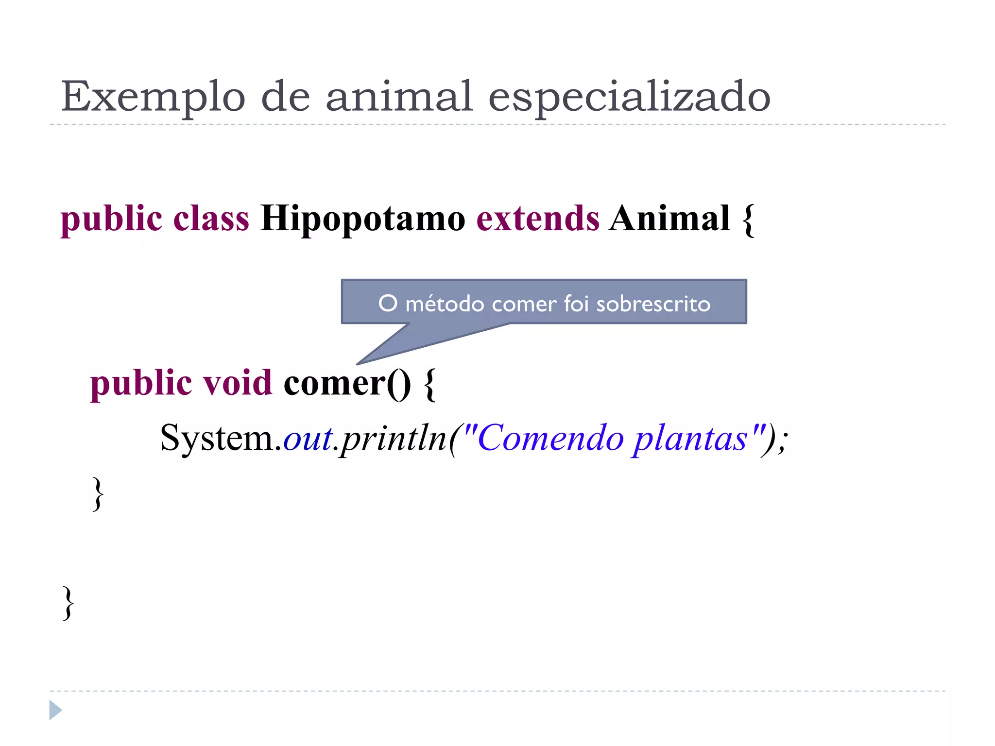 Exemplo de animal especializado

public class Hipopotamo extends Animal {

                    O método comer foi sobrescrito


    public void comer() {
       System.out.println("Comendo plantas");
    }

}
 