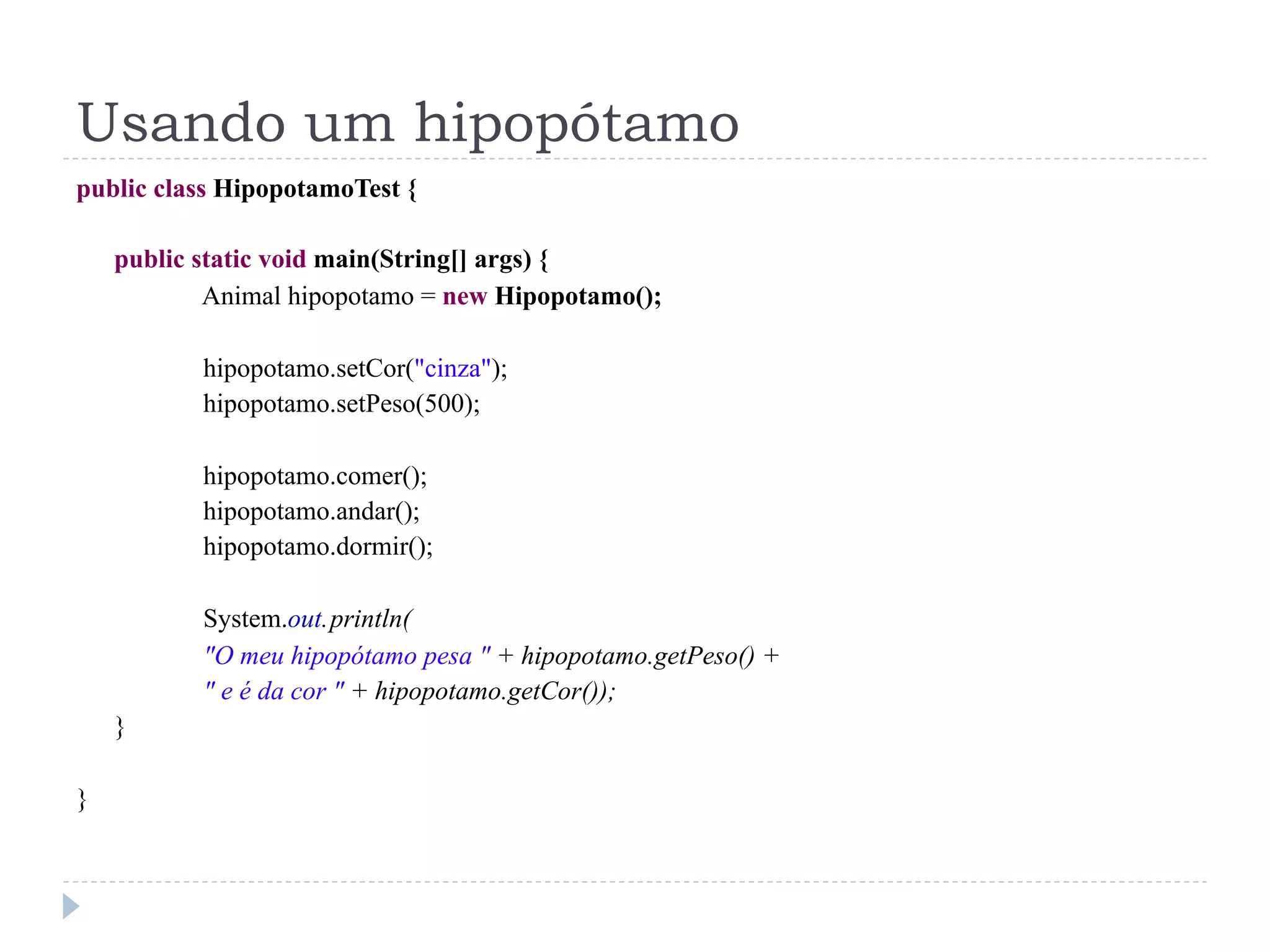 Usando um hipopótamo
public class HipopotamoTest {

    public static void main(String[] args) {
            Animal hipopotamo = new Hipopotamo();

           hipopotamo.setCor("cinza");
           hipopotamo.setPeso(500);

           hipopotamo.comer();
           hipopotamo.andar();
           hipopotamo.dormir();

           System.out. println(
           "O meu hipopótamo pesa " + hipopotamo.getPeso() +
           " e é da cor " + hipopotamo.getCor());
    }

}
 