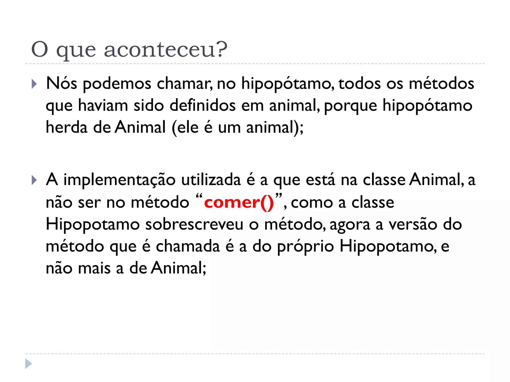 O que aconteceu?
}    Nós podemos chamar, no hipopótamo, todos os métodos
      que haviam sido definidos em animal, porque hipopótamo
      herda de Animal (ele é um animal);

}    A implementação utilizada é a que está na classe Animal, a
      não ser no método “comer()”, como a classe
      Hipopotamo sobrescreveu o método, agora a versão do
      método que é chamada é a do próprio Hipopotamo, e
      não mais a de Animal;
 