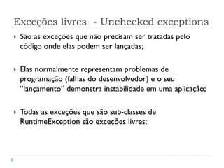 Exceções livres - Unchecked exceptions
}    São as exceções que não precisam ser tratadas pelo
      código onde elas podem ser lançadas;

}    Elas normalmente representam problemas de
      programação (falhas do desenvolvedor) e o seu
      “lançamento” demonstra instabilidade em uma aplicação;

}    Todas as exceções que são sub-classes de
      RuntimeException são exceções livres;
 