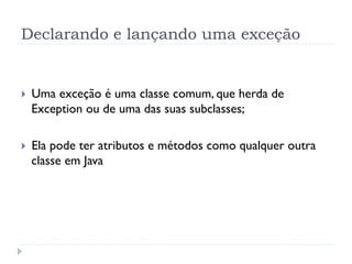 Declarando e lançando uma exceção


}    Uma exceção é uma classe comum, que herda de
      Exception ou de uma das suas subclasses;

}    Ela pode ter atributos e métodos como qualquer outra
      classe em Java
 
