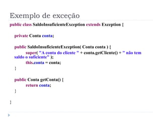 Exemplo de exceção
public class SaldoInsuficienteException extends Exception {

    private Conta conta;

    public SaldoInsuficienteException( Conta conta ) {
          super( "A conta do cliente " + conta.getCliente() + " não tem
    saldo o suficiente" );
          this.conta = conta;
    }

    public Conta getConta() {
          return conta;
    }

}
 