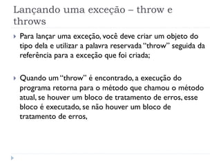 Lançando uma exceção – throw e
throws
}    Para lançar uma exceção, você deve criar um objeto do
      tipo dela e utilizar a palavra reservada “throw” seguida da
      referência para a exceção que foi criada;

}    Quando um “throw” é encontrado, a execução do
      programa retorna para o método que chamou o método
      atual, se houver um bloco de tratamento de erros, esse
      bloco é executado, se não houver um bloco de
      tratamento de erros,
 