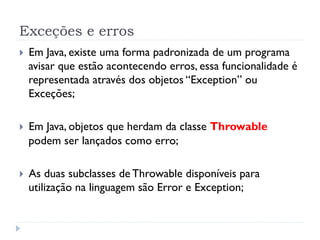 Exceções e erros
}    Em Java, existe uma forma padronizada de um programa
      avisar que estão acontecendo erros, essa funcionalidade é
      representada através dos objetos “Exception” ou
      Exceções;

}    Em Java, objetos que herdam da classe Throwable
      podem ser lançados como erro;

}    As duas subclasses de Throwable disponíveis para
      utilização na linguagem são Error e Exception;
 