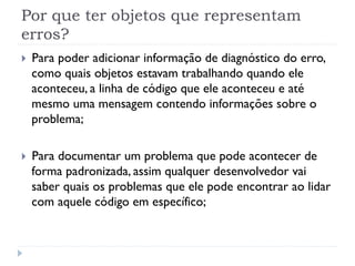 Por que ter objetos que representam
erros?
}    Para poder adicionar informação de diagnóstico do erro,
      como quais objetos estavam trabalhando quando ele
      aconteceu, a linha de código que ele aconteceu e até
      mesmo uma mensagem contendo informações sobre o
      problema;

}    Para documentar um problema que pode acontecer de
      forma padronizada, assim qualquer desenvolvedor vai
      saber quais os problemas que ele pode encontrar ao lidar
      com aquele código em específico;
 