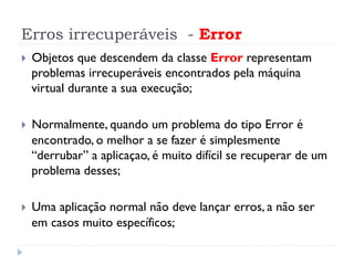 Erros irrecuperáveis - Error
}    Objetos que descendem da classe Error representam
      problemas irrecuperáveis encontrados pela máquina
      virtual durante a sua execução;

}    Normalmente, quando um problema do tipo Error é
      encontrado, o melhor a se fazer é simplesmente
      “derrubar” a aplicaçao, é muito difícil se recuperar de um
      problema desses;

}    Uma aplicação normal não deve lançar erros, a não ser
      em casos muito específicos;
 