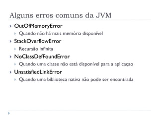 Alguns erros comuns da JVM
}    OutOfMemoryError
      }    Quando não há mais memória disponível
}    StackOverflowError
      }    Recursão infinita
}    NoClassDefFoundError
      }    Quando uma classe não está disponível para a aplicaçao
}    UnsatisfiedLinkError
      }    Quando uma biblioteca nativa não pode ser encontrada
 