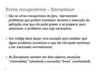 Erros recuperáveis – Exceptions
}    São os erros recuperáveis do Java, representam
      problemas que podem acontecer durante a execução da
      aplicação, mas que ela pode prever e se preparar para
      solucionar o problema caso seja necessário;

}    Um código deve lançar uma exceção para sinalizar que
      algum problema aconteceu e que ele não pode continuar
      a ser executado normalmente;

}    As Exceptions existem em dois sabores, exceções
      “controladas” (checked) e exceções “livres” (unchecked);
 