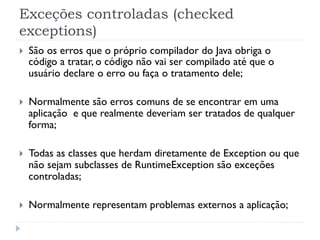 Exceções controladas (checked
exceptions)
}    São os erros que o próprio compilador do Java obriga o
      código a tratar, o código não vai ser compilado até que o
      usuário declare o erro ou faça o tratamento dele;

}    Normalmente são erros comuns de se encontrar em uma
      aplicação e que realmente deveriam ser tratados de qualquer
      forma;

}    Todas as classes que herdam diretamente de Exception ou que
      não sejam subclasses de RuntimeException são exceções
      controladas;

}    Normalmente representam problemas externos a aplicação;
 