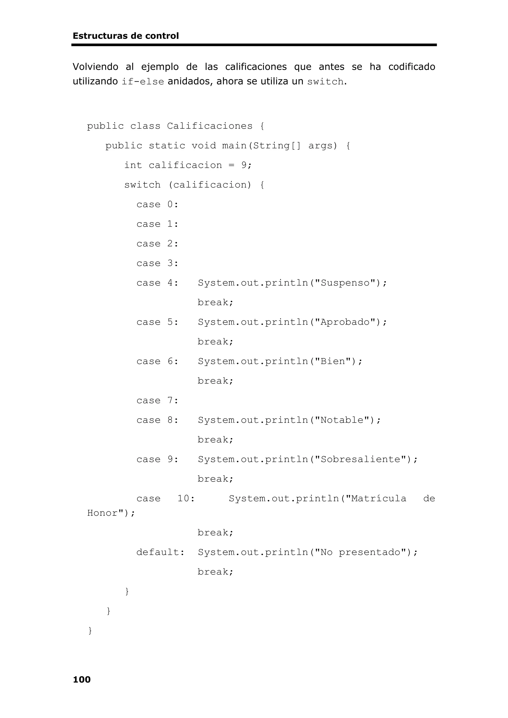 Estructuras de control
100
Volviendo al ejemplo de las calificaciones que antes se ha codificado
utilizando if-else anidados, ahora se utiliza un switch.
public class Calificaciones {
public static void main(String[] args) {
int calificacion = 9;
switch (calificacion) {
case 0:
case 1:
case 2:
case 3:
case 4: System.out.println("Suspenso");
break;
case 5: System.out.println("Aprobado");
break;
case 6: System.out.println("Bien");
break;
case 7:
case 8: System.out.println("Notable");
break;
case 9: System.out.println("Sobresaliente");
break;
case 10: System.out.println("Matrícula de
Honor");
break;
default: System.out.println("No presentado");
break;
}
}
}
 