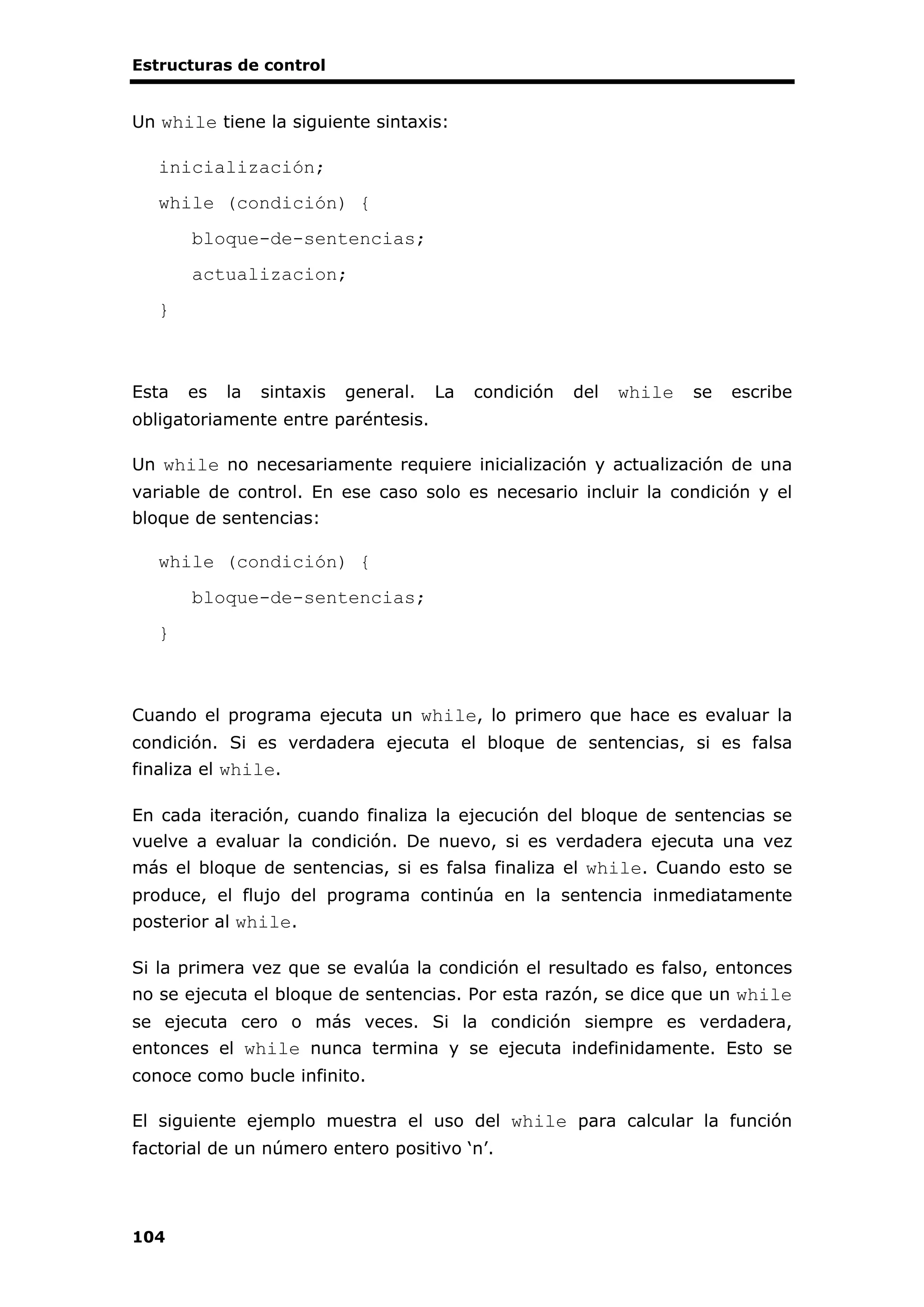 Estructuras de control
104
Un while tiene la siguiente sintaxis:
inicialización;
while (condición) {
bloque-de-sentencias;
actualizacion;
}
Esta es la sintaxis general. La condición del while se escribe
obligatoriamente entre paréntesis.
Un while no necesariamente requiere inicialización y actualización de una
variable de control. En ese caso solo es necesario incluir la condición y el
bloque de sentencias:
while (condición) {
bloque-de-sentencias;
}
Cuando el programa ejecuta un while, lo primero que hace es evaluar la
condición. Si es verdadera ejecuta el bloque de sentencias, si es falsa
finaliza el while.
En cada iteración, cuando finaliza la ejecución del bloque de sentencias se
vuelve a evaluar la condición. De nuevo, si es verdadera ejecuta una vez
más el bloque de sentencias, si es falsa finaliza el while. Cuando esto se
produce, el flujo del programa continúa en la sentencia inmediatamente
posterior al while.
Si la primera vez que se evalúa la condición el resultado es falso, entonces
no se ejecuta el bloque de sentencias. Por esta razón, se dice que un while
se ejecuta cero o más veces. Si la condición siempre es verdadera,
entonces el while nunca termina y se ejecuta indefinidamente. Esto se
conoce como bucle infinito.
El siguiente ejemplo muestra el uso del while para calcular la función
factorial de un número entero positivo ‘n’.
 