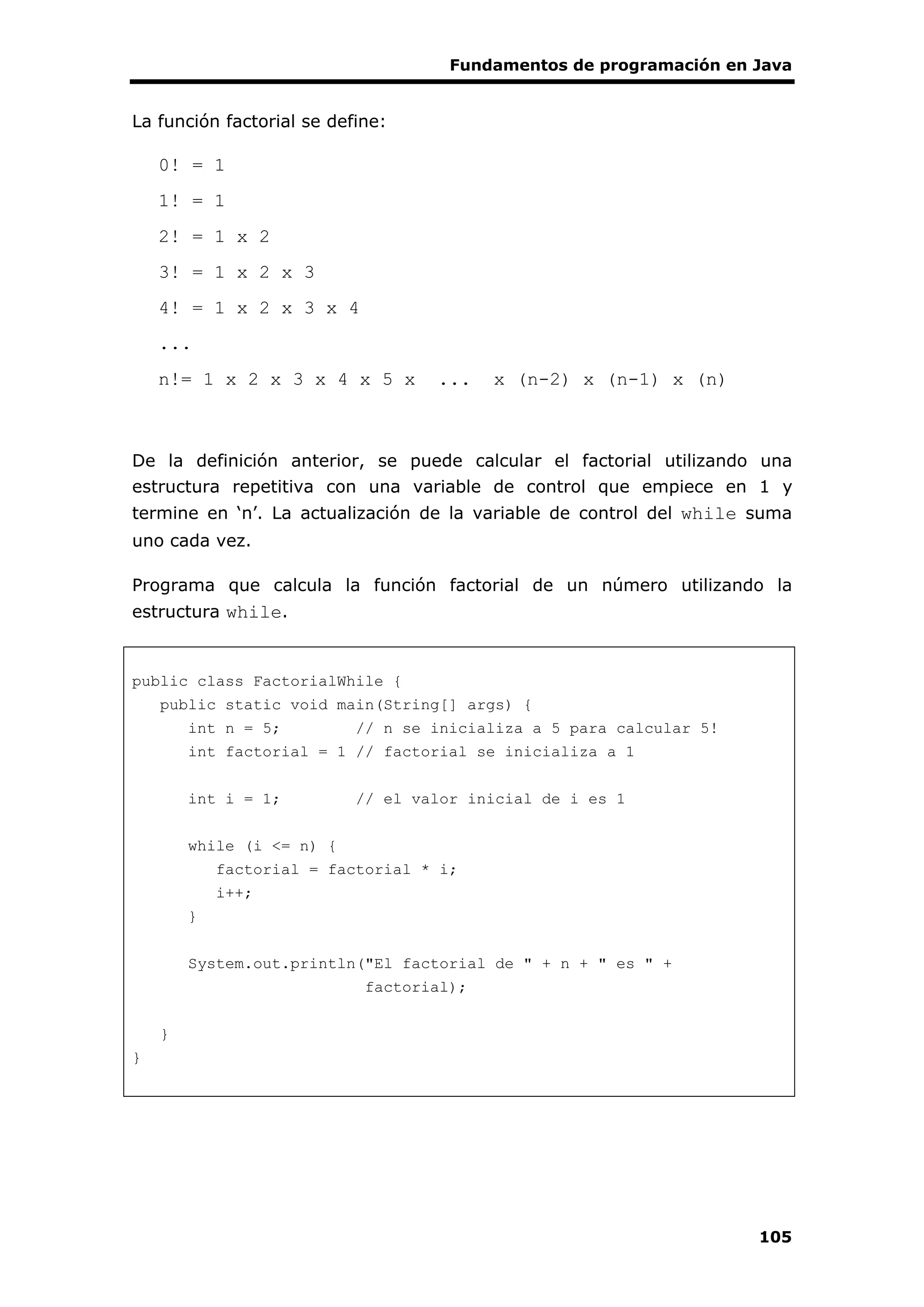 Fundamentos de programación en Java
105
La función factorial se define:
0! = 1
1! = 1
2! = 1 x 2
3! = 1 x 2 x 3
4! = 1 x 2 x 3 x 4
...
n!= 1 x 2 x 3 x 4 x 5 x ... x (n-2) x (n-1) x (n)
De la definición anterior, se puede calcular el factorial utilizando una
estructura repetitiva con una variable de control que empiece en 1 y
termine en ‘n’. La actualización de la variable de control del while suma
uno cada vez.
Programa que calcula la función factorial de un número utilizando la
estructura while.
public class FactorialWhile {
public static void main(String[] args) {
int n = 5; // n se inicializa a 5 para calcular 5!
int factorial = 1 // factorial se inicializa a 1
int i = 1; // el valor inicial de i es 1
while (i <= n) {
factorial = factorial * i;
i++;
}
System.out.println("El factorial de " + n + " es " +
factorial);
}
}
 