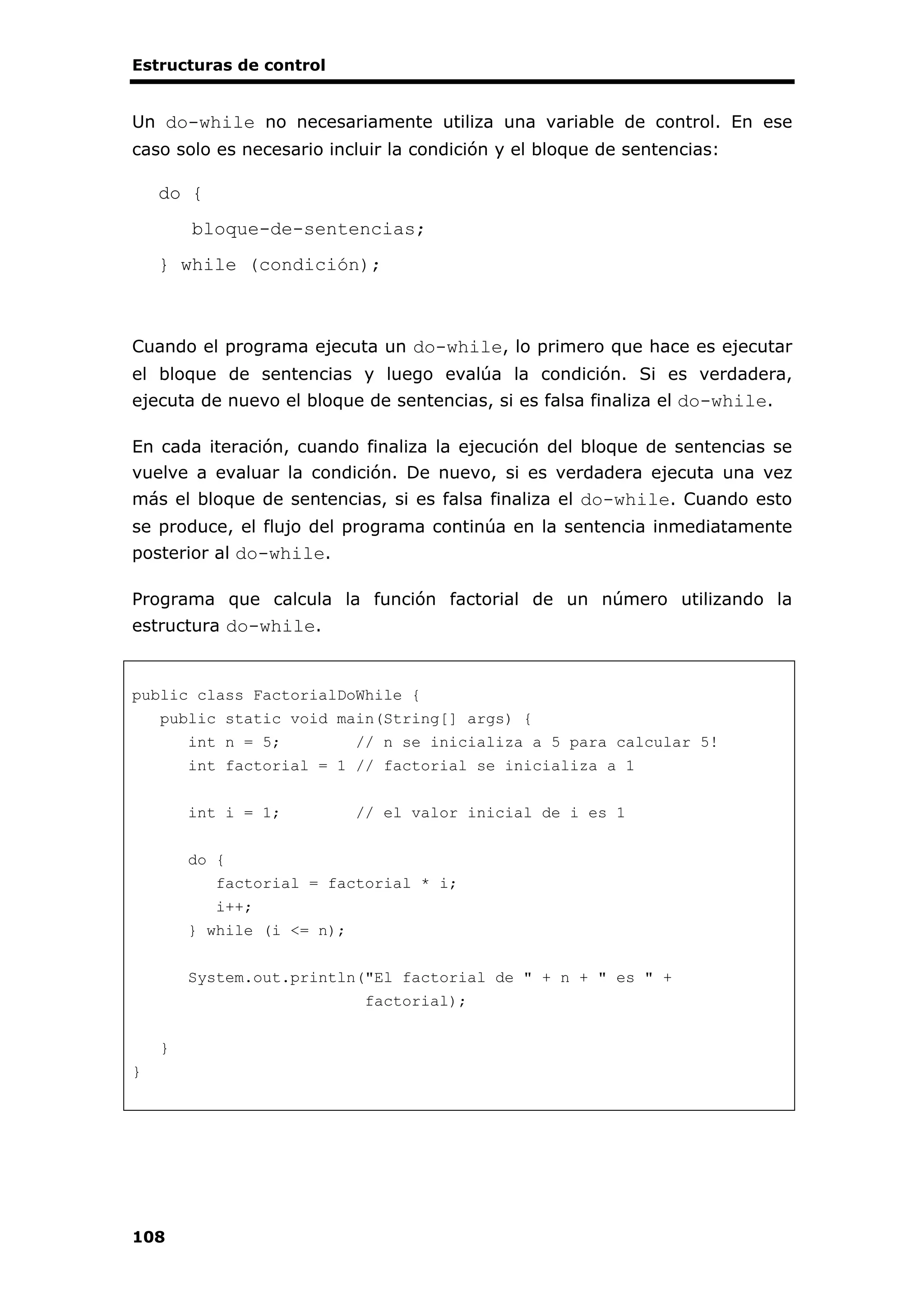 Estructuras de control
108
Un do-while no necesariamente utiliza una variable de control. En ese
caso solo es necesario incluir la condición y el bloque de sentencias:
do {
bloque-de-sentencias;
} while (condición);
Cuando el programa ejecuta un do-while, lo primero que hace es ejecutar
el bloque de sentencias y luego evalúa la condición. Si es verdadera,
ejecuta de nuevo el bloque de sentencias, si es falsa finaliza el do-while.
En cada iteración, cuando finaliza la ejecución del bloque de sentencias se
vuelve a evaluar la condición. De nuevo, si es verdadera ejecuta una vez
más el bloque de sentencias, si es falsa finaliza el do-while. Cuando esto
se produce, el flujo del programa continúa en la sentencia inmediatamente
posterior al do-while.
Programa que calcula la función factorial de un número utilizando la
estructura do-while.
public class FactorialDoWhile {
public static void main(String[] args) {
int n = 5; // n se inicializa a 5 para calcular 5!
int factorial = 1 // factorial se inicializa a 1
int i = 1; // el valor inicial de i es 1
do {
factorial = factorial * i;
i++;
} while (i <= n);
System.out.println("El factorial de " + n + " es " +
factorial);
}
}
 