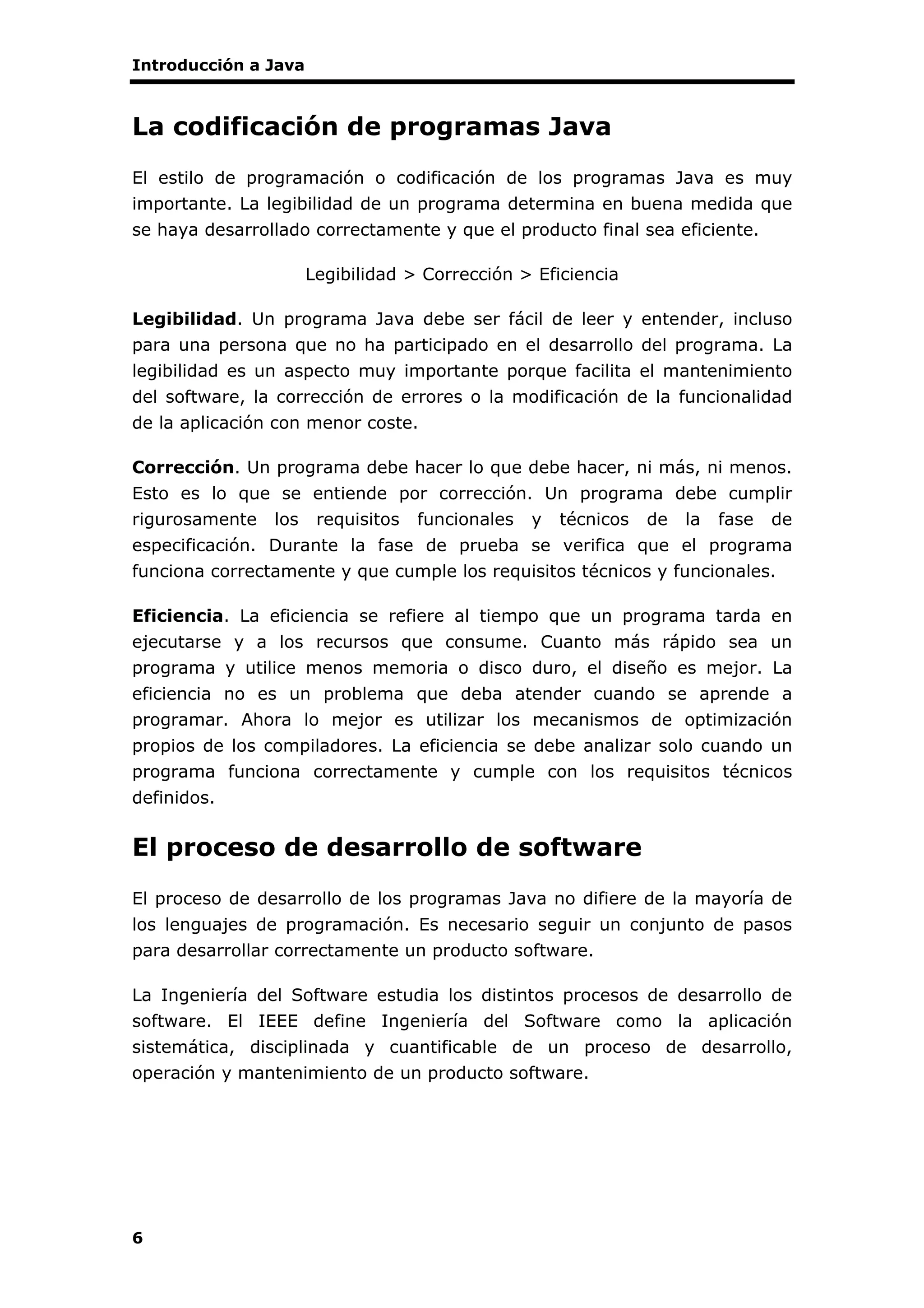 Introducción a Java
6
La codificación de programas Java
El estilo de programación o codificación de los programas Java es muy
importante. La legibilidad de un programa determina en buena medida que
se haya desarrollado correctamente y que el producto final sea eficiente.
Legibilidad > Corrección > Eficiencia
Legibilidad. Un programa Java debe ser fácil de leer y entender, incluso
para una persona que no ha participado en el desarrollo del programa. La
legibilidad es un aspecto muy importante porque facilita el mantenimiento
del software, la corrección de errores o la modificación de la funcionalidad
de la aplicación con menor coste.
Corrección. Un programa debe hacer lo que debe hacer, ni más, ni menos.
Esto es lo que se entiende por corrección. Un programa debe cumplir
rigurosamente los requisitos funcionales y técnicos de la fase de
especificación. Durante la fase de prueba se verifica que el programa
funciona correctamente y que cumple los requisitos técnicos y funcionales.
Eficiencia. La eficiencia se refiere al tiempo que un programa tarda en
ejecutarse y a los recursos que consume. Cuanto más rápido sea un
programa y utilice menos memoria o disco duro, el diseño es mejor. La
eficiencia no es un problema que deba atender cuando se aprende a
programar. Ahora lo mejor es utilizar los mecanismos de optimización
propios de los compiladores. La eficiencia se debe analizar solo cuando un
programa funciona correctamente y cumple con los requisitos técnicos
definidos.
El proceso de desarrollo de software
El proceso de desarrollo de los programas Java no difiere de la mayoría de
los lenguajes de programación. Es necesario seguir un conjunto de pasos
para desarrollar correctamente un producto software.
La Ingeniería del Software estudia los distintos procesos de desarrollo de
software. El IEEE define Ingeniería del Software como la aplicación
sistemática, disciplinada y cuantificable de un proceso de desarrollo,
operación y mantenimiento de un producto software.
 