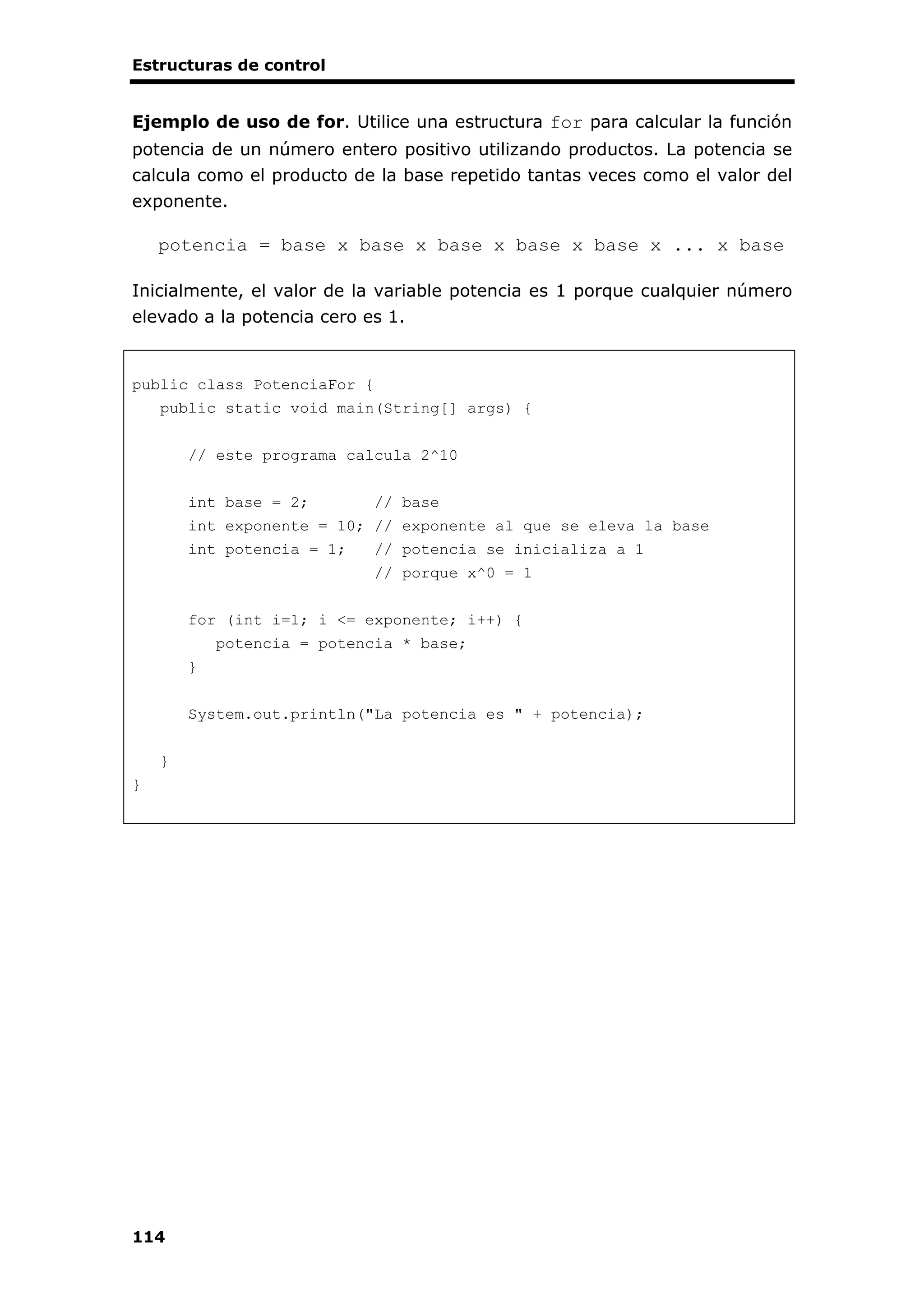 Estructuras de control
114
Ejemplo de uso de for. Utilice una estructura for para calcular la función
potencia de un número entero positivo utilizando productos. La potencia se
calcula como el producto de la base repetido tantas veces como el valor del
exponente.
potencia = base x base x base x base x base x ... x base
Inicialmente, el valor de la variable potencia es 1 porque cualquier número
elevado a la potencia cero es 1.
public class PotenciaFor {
public static void main(String[] args) {
// este programa calcula 2^10
int base = 2; // base
int exponente = 10; // exponente al que se eleva la base
int potencia = 1; // potencia se inicializa a 1
// porque x^0 = 1
for (int i=1; i <= exponente; i++) {
potencia = potencia * base;
}
System.out.println("La potencia es " + potencia);
}
}
 