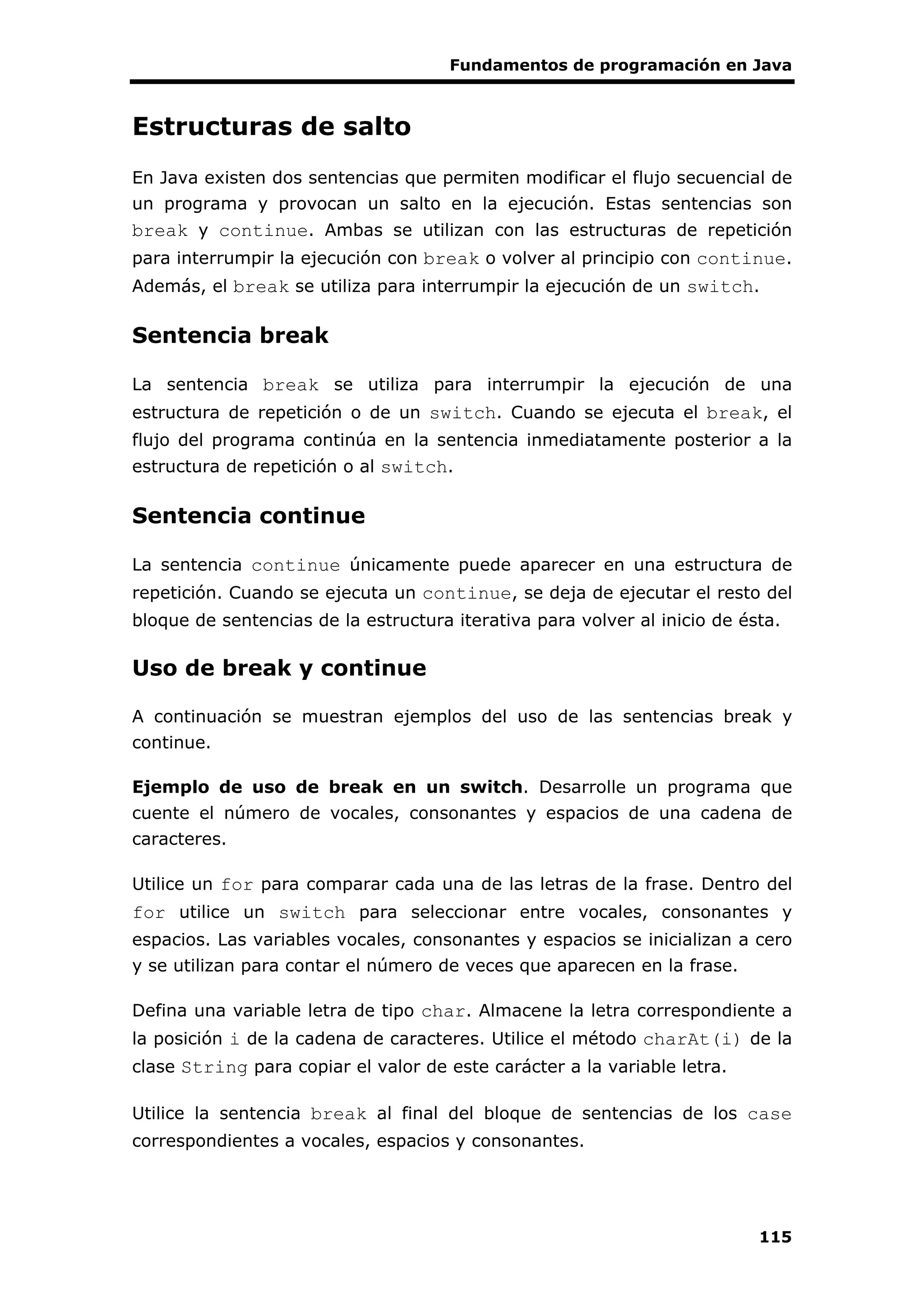 Fundamentos de programación en Java
115
Estructuras de salto
En Java existen dos sentencias que permiten modificar el flujo secuencial de
un programa y provocan un salto en la ejecución. Estas sentencias son
break y continue. Ambas se utilizan con las estructuras de repetición
para interrumpir la ejecución con break o volver al principio con continue.
Además, el break se utiliza para interrumpir la ejecución de un switch.
Sentencia break
La sentencia break se utiliza para interrumpir la ejecución de una
estructura de repetición o de un switch. Cuando se ejecuta el break, el
flujo del programa continúa en la sentencia inmediatamente posterior a la
estructura de repetición o al switch.
Sentencia continue
La sentencia continue únicamente puede aparecer en una estructura de
repetición. Cuando se ejecuta un continue, se deja de ejecutar el resto del
bloque de sentencias de la estructura iterativa para volver al inicio de ésta.
Uso de break y continue
A continuación se muestran ejemplos del uso de las sentencias break y
continue.
Ejemplo de uso de break en un switch. Desarrolle un programa que
cuente el número de vocales, consonantes y espacios de una cadena de
caracteres.
Utilice un for para comparar cada una de las letras de la frase. Dentro del
for utilice un switch para seleccionar entre vocales, consonantes y
espacios. Las variables vocales, consonantes y espacios se inicializan a cero
y se utilizan para contar el número de veces que aparecen en la frase.
Defina una variable letra de tipo char. Almacene la letra correspondiente a
la posición i de la cadena de caracteres. Utilice el método charAt(i) de la
clase String para copiar el valor de este carácter a la variable letra.
Utilice la sentencia break al final del bloque de sentencias de los case
correspondientes a vocales, espacios y consonantes.
 