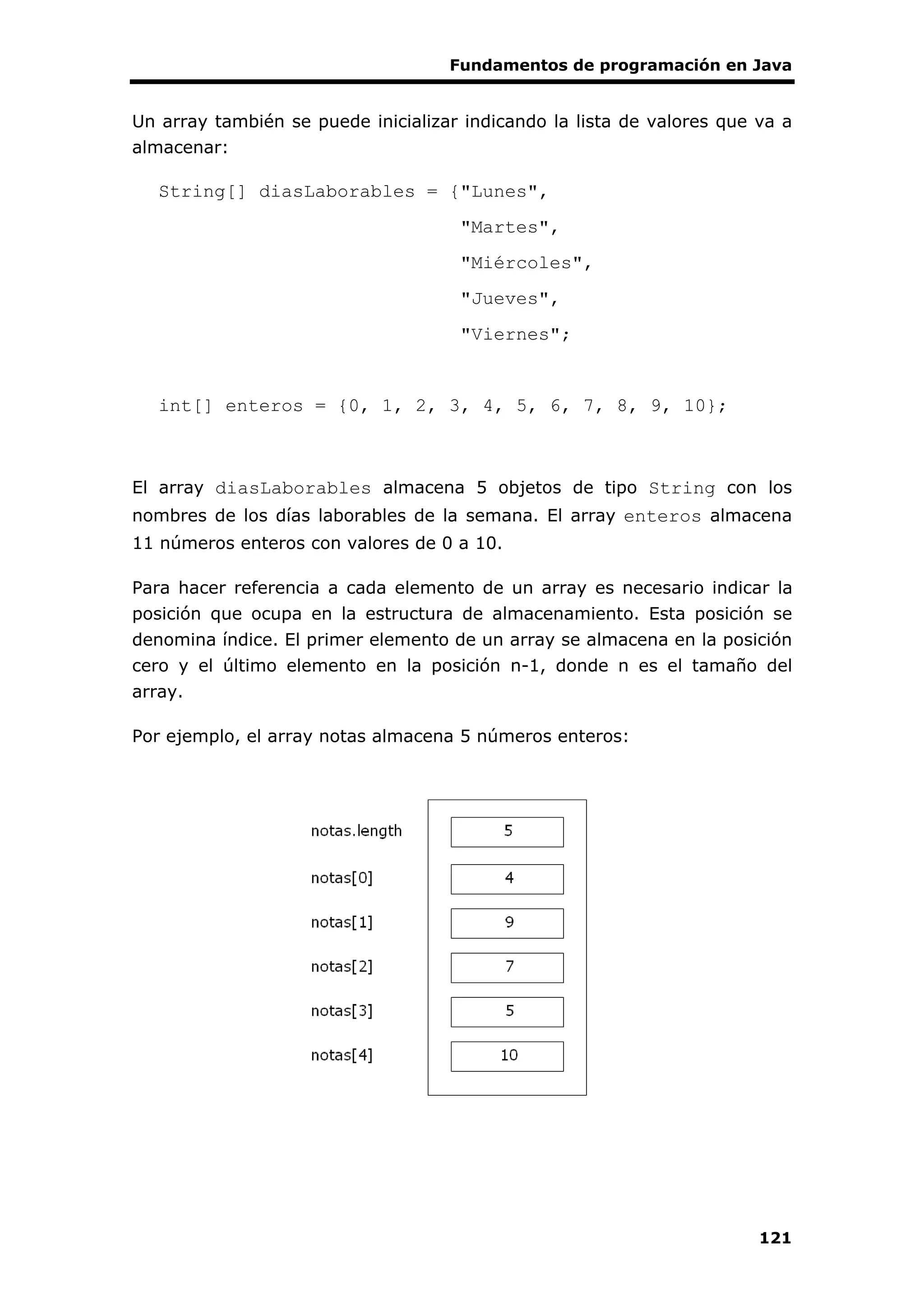 Fundamentos de programación en Java
121
Un array también se puede inicializar indicando la lista de valores que va a
almacenar:
String[] diasLaborables = {"Lunes",
"Martes",
"Miércoles",
"Jueves",
"Viernes";
int[] enteros = {0, 1, 2, 3, 4, 5, 6, 7, 8, 9, 10};
El array diasLaborables almacena 5 objetos de tipo String con los
nombres de los días laborables de la semana. El array enteros almacena
11 números enteros con valores de 0 a 10.
Para hacer referencia a cada elemento de un array es necesario indicar la
posición que ocupa en la estructura de almacenamiento. Esta posición se
denomina índice. El primer elemento de un array se almacena en la posición
cero y el último elemento en la posición n-1, donde n es el tamaño del
array.
Por ejemplo, el array notas almacena 5 números enteros:
 