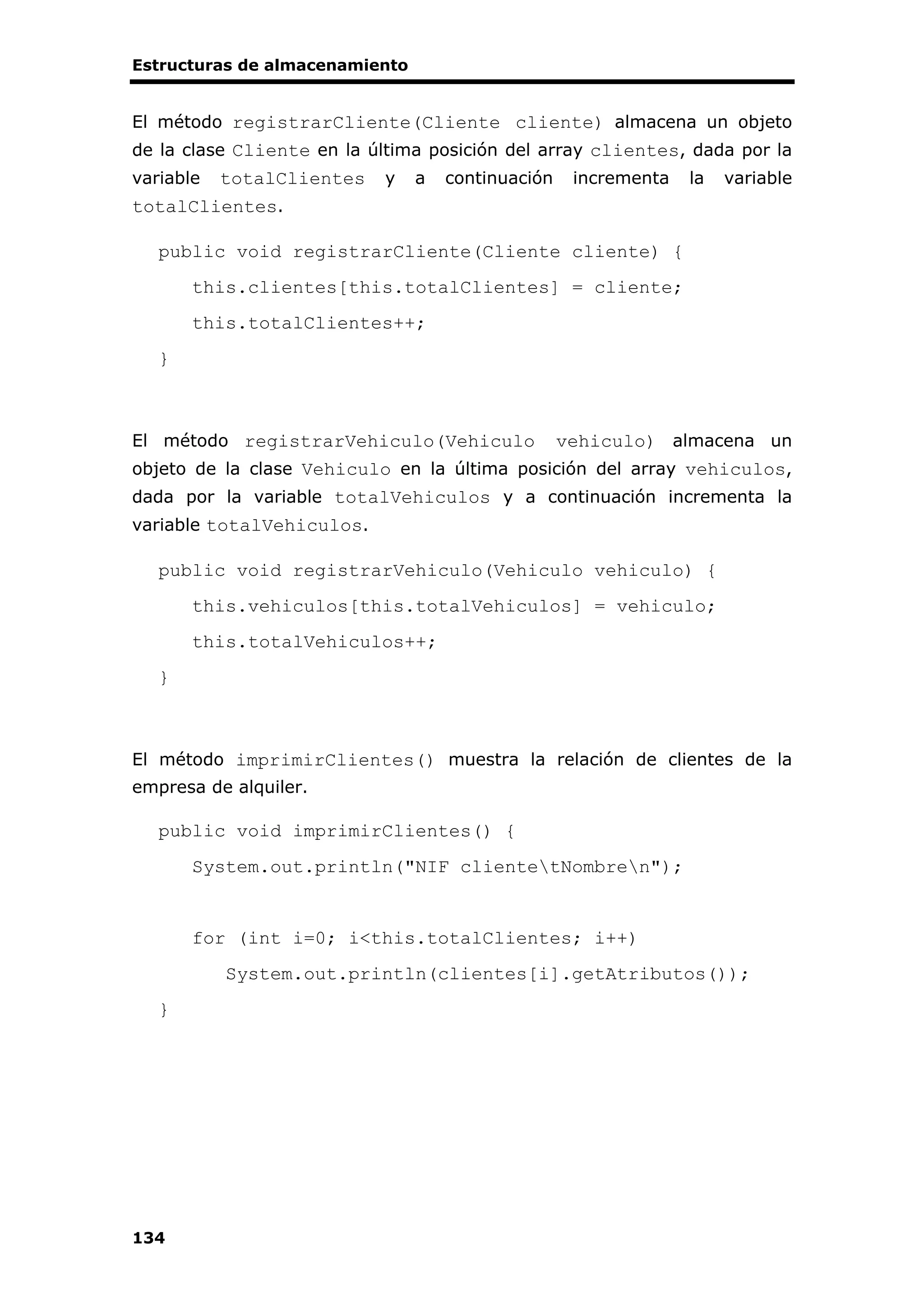 Estructuras de almacenamiento
134
El método registrarCliente(Cliente cliente) almacena un objeto
de la clase Cliente en la última posición del array clientes, dada por la
variable totalClientes y a continuación incrementa la variable
totalClientes.
public void registrarCliente(Cliente cliente) {
this.clientes[this.totalClientes] = cliente;
this.totalClientes++;
}
El método registrarVehiculo(Vehiculo vehiculo) almacena un
objeto de la clase Vehiculo en la última posición del array vehiculos,
dada por la variable totalVehiculos y a continuación incrementa la
variable totalVehiculos.
public void registrarVehiculo(Vehiculo vehiculo) {
this.vehiculos[this.totalVehiculos] = vehiculo;
this.totalVehiculos++;
}
El método imprimirClientes() muestra la relación de clientes de la
empresa de alquiler.
public void imprimirClientes() {
System.out.println("NIF clientetNombren");
for (int i=0; i<this.totalClientes; i++)
System.out.println(clientes[i].getAtributos());
}
 