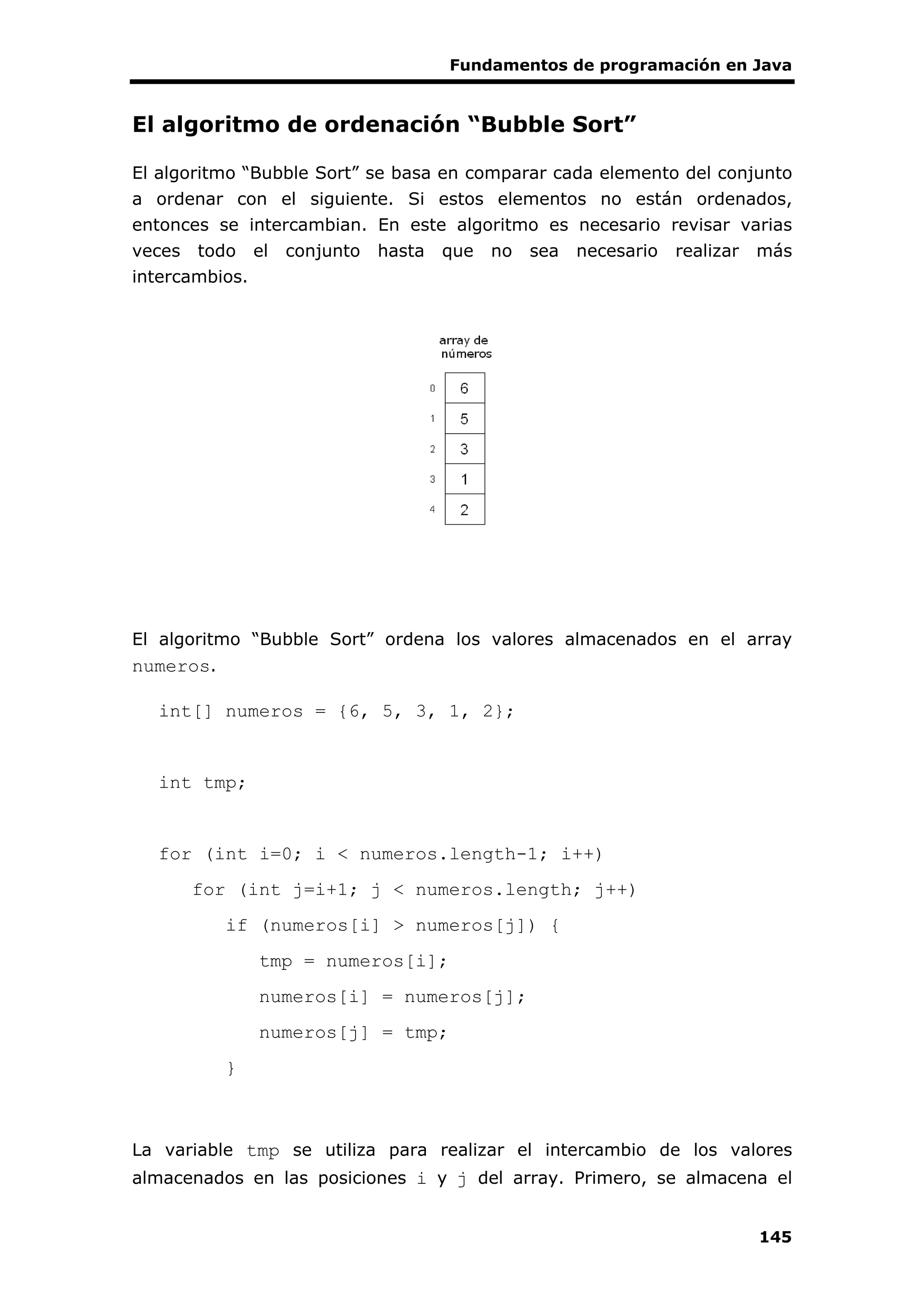 Fundamentos de programación en Java
145
El algoritmo de ordenación “Bubble Sort”
El algoritmo “Bubble Sort” se basa en comparar cada elemento del conjunto
a ordenar con el siguiente. Si estos elementos no están ordenados,
entonces se intercambian. En este algoritmo es necesario revisar varias
veces todo el conjunto hasta que no sea necesario realizar más
intercambios.
El algoritmo “Bubble Sort” ordena los valores almacenados en el array
numeros.
int[] numeros = {6, 5, 3, 1, 2};
int tmp;
for (int i=0; i < numeros.length-1; i++)
for (int j=i+1; j < numeros.length; j++)
if (numeros[i] > numeros[j]) {
tmp = numeros[i];
numeros[i] = numeros[j];
numeros[j] = tmp;
}
La variable tmp se utiliza para realizar el intercambio de los valores
almacenados en las posiciones i y j del array. Primero, se almacena el
 