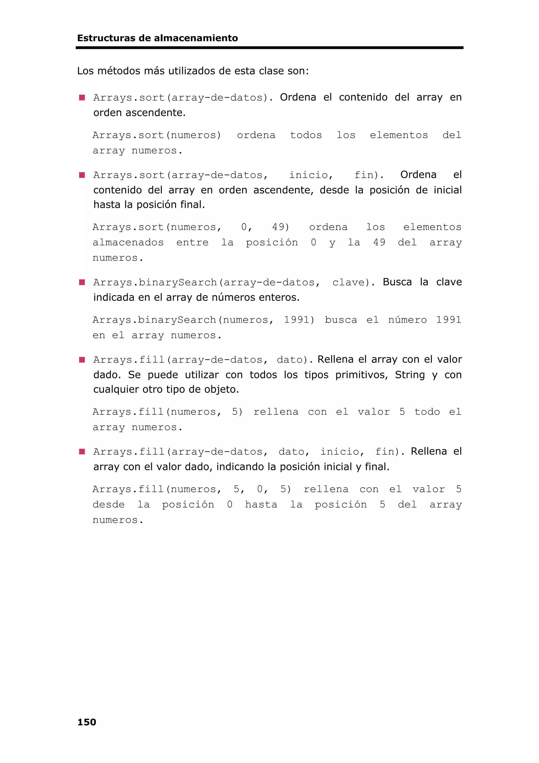 Estructuras de almacenamiento
150
Los métodos más utilizados de esta clase son:
Arrays.sort(array-de-datos). Ordena el contenido del array en
orden ascendente.
Arrays.sort(numeros) ordena todos los elementos del
array numeros.
Arrays.sort(array-de-datos, inicio, fin). Ordena el
contenido del array en orden ascendente, desde la posición de inicial
hasta la posición final.
Arrays.sort(numeros, 0, 49) ordena los elementos
almacenados entre la posición 0 y la 49 del array
numeros.
Arrays.binarySearch(array-de-datos, clave). Busca la clave
indicada en el array de números enteros.
Arrays.binarySearch(numeros, 1991) busca el número 1991
en el array numeros.
Arrays.fill(array-de-datos, dato). Rellena el array con el valor
dado. Se puede utilizar con todos los tipos primitivos, String y con
cualquier otro tipo de objeto.
Arrays.fill(numeros, 5) rellena con el valor 5 todo el
array numeros.
Arrays.fill(array-de-datos, dato, inicio, fin). Rellena el
array con el valor dado, indicando la posición inicial y final.
Arrays.fill(numeros, 5, 0, 5) rellena con el valor 5
desde la posición 0 hasta la posición 5 del array
numeros.
 