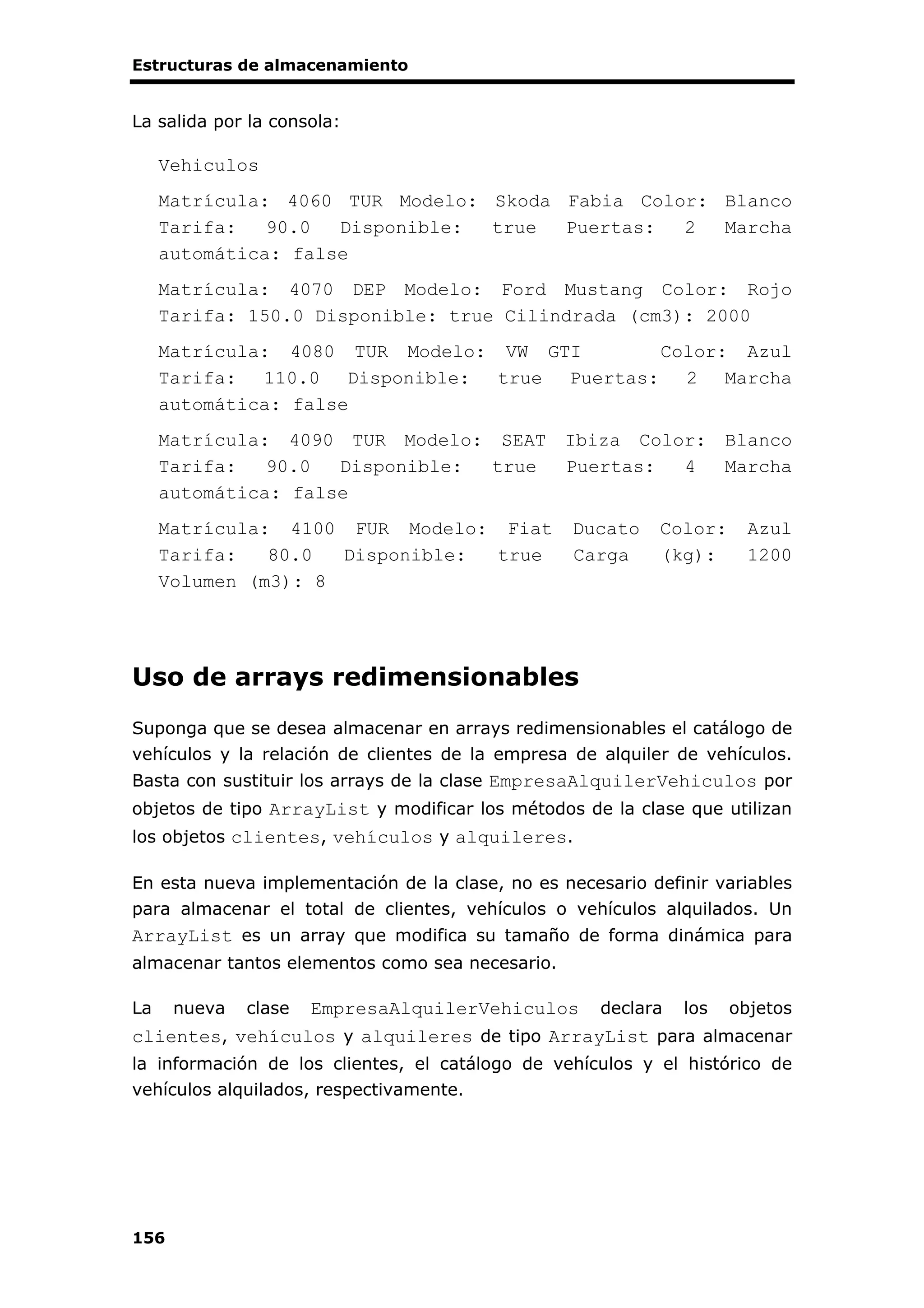 Estructuras de almacenamiento
156
La salida por la consola:
Vehiculos
Matrícula: 4060 TUR Modelo: Skoda Fabia Color: Blanco
Tarifa: 90.0 Disponible: true Puertas: 2 Marcha
automática: false
Matrícula: 4070 DEP Modelo: Ford Mustang Color: Rojo
Tarifa: 150.0 Disponible: true Cilindrada (cm3): 2000
Matrícula: 4080 TUR Modelo: VW GTI Color: Azul
Tarifa: 110.0 Disponible: true Puertas: 2 Marcha
automática: false
Matrícula: 4090 TUR Modelo: SEAT Ibiza Color: Blanco
Tarifa: 90.0 Disponible: true Puertas: 4 Marcha
automática: false
Matrícula: 4100 FUR Modelo: Fiat Ducato Color: Azul
Tarifa: 80.0 Disponible: true Carga (kg): 1200
Volumen (m3): 8
Uso de arrays redimensionables
Suponga que se desea almacenar en arrays redimensionables el catálogo de
vehículos y la relación de clientes de la empresa de alquiler de vehículos.
Basta con sustituir los arrays de la clase EmpresaAlquilerVehiculos por
objetos de tipo ArrayList y modificar los métodos de la clase que utilizan
los objetos clientes, vehículos y alquileres.
En esta nueva implementación de la clase, no es necesario definir variables
para almacenar el total de clientes, vehículos o vehículos alquilados. Un
ArrayList es un array que modifica su tamaño de forma dinámica para
almacenar tantos elementos como sea necesario.
La nueva clase EmpresaAlquilerVehiculos declara los objetos
clientes, vehículos y alquileres de tipo ArrayList para almacenar
la información de los clientes, el catálogo de vehículos y el histórico de
vehículos alquilados, respectivamente.
 