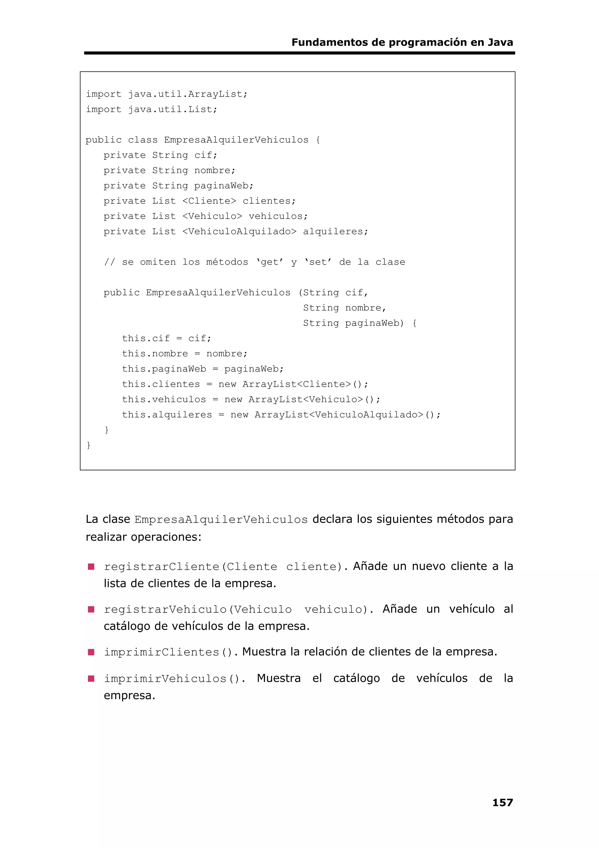 Fundamentos de programación en Java
157
import java.util.ArrayList;
import java.util.List;
public class EmpresaAlquilerVehiculos {
private String cif;
private String nombre;
private String paginaWeb;
private List <Cliente> clientes;
private List <Vehiculo> vehiculos;
private List <VehiculoAlquilado> alquileres;
// se omiten los métodos ‘get’ y ‘set’ de la clase
public EmpresaAlquilerVehiculos (String cif,
String nombre,
String paginaWeb) {
this.cif = cif;
this.nombre = nombre;
this.paginaWeb = paginaWeb;
this.clientes = new ArrayList<Cliente>();
this.vehiculos = new ArrayList<Vehiculo>();
this.alquileres = new ArrayList<VehiculoAlquilado>();
}
}
La clase EmpresaAlquilerVehiculos declara los siguientes métodos para
realizar operaciones:
registrarCliente(Cliente cliente). Añade un nuevo cliente a la
lista de clientes de la empresa.
registrarVehiculo(Vehiculo vehiculo). Añade un vehículo al
catálogo de vehículos de la empresa.
imprimirClientes(). Muestra la relación de clientes de la empresa.
imprimirVehiculos(). Muestra el catálogo de vehículos de la
empresa.
 