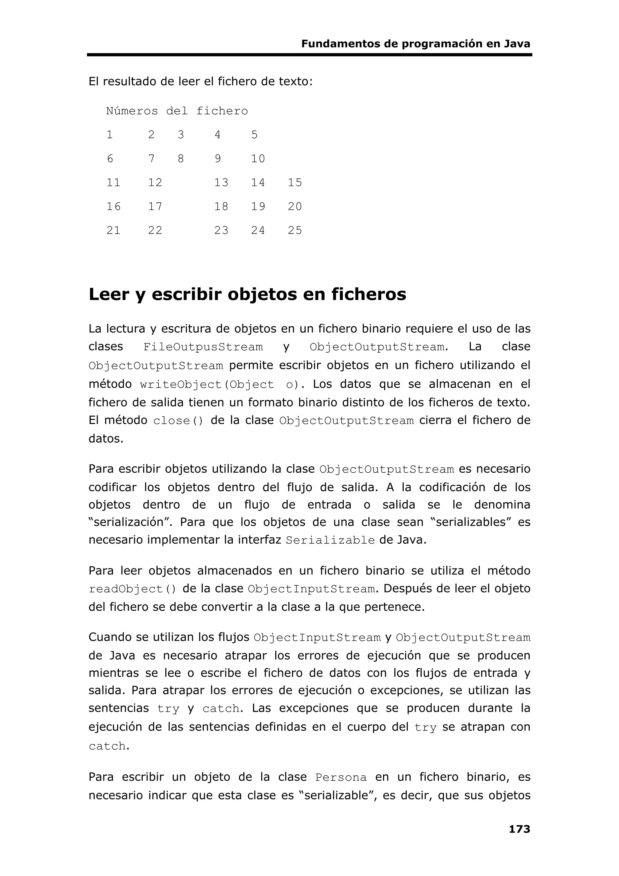 Fundamentos de programación en Java
173
El resultado de leer el fichero de texto:
Números del fichero
1 2 3 4 5
6 7 8 9 10
11 12 13 14 15
16 17 18 19 20
21 22 23 24 25
Leer y escribir objetos en ficheros
La lectura y escritura de objetos en un fichero binario requiere el uso de las
clases FileOutpusStream y ObjectOutputStream. La clase
ObjectOutputStream permite escribir objetos en un fichero utilizando el
método writeObject(Object o). Los datos que se almacenan en el
fichero de salida tienen un formato binario distinto de los ficheros de texto.
El método close() de la clase ObjectOutputStream cierra el fichero de
datos.
Para escribir objetos utilizando la clase ObjectOutputStream es necesario
codificar los objetos dentro del flujo de salida. A la codificación de los
objetos dentro de un flujo de entrada o salida se le denomina
“serialización”. Para que los objetos de una clase sean “serializables” es
necesario implementar la interfaz Serializable de Java.
Para leer objetos almacenados en un fichero binario se utiliza el método
readObject() de la clase ObjectInputStream. Después de leer el objeto
del fichero se debe convertir a la clase a la que pertenece.
Cuando se utilizan los flujos ObjectInputStream y ObjectOutputStream
de Java es necesario atrapar los errores de ejecución que se producen
mientras se lee o escribe el fichero de datos con los flujos de entrada y
salida. Para atrapar los errores de ejecución o excepciones, se utilizan las
sentencias try y catch. Las excepciones que se producen durante la
ejecución de las sentencias definidas en el cuerpo del try se atrapan con
catch.
Para escribir un objeto de la clase Persona en un fichero binario, es
necesario indicar que esta clase es “serializable”, es decir, que sus objetos
 