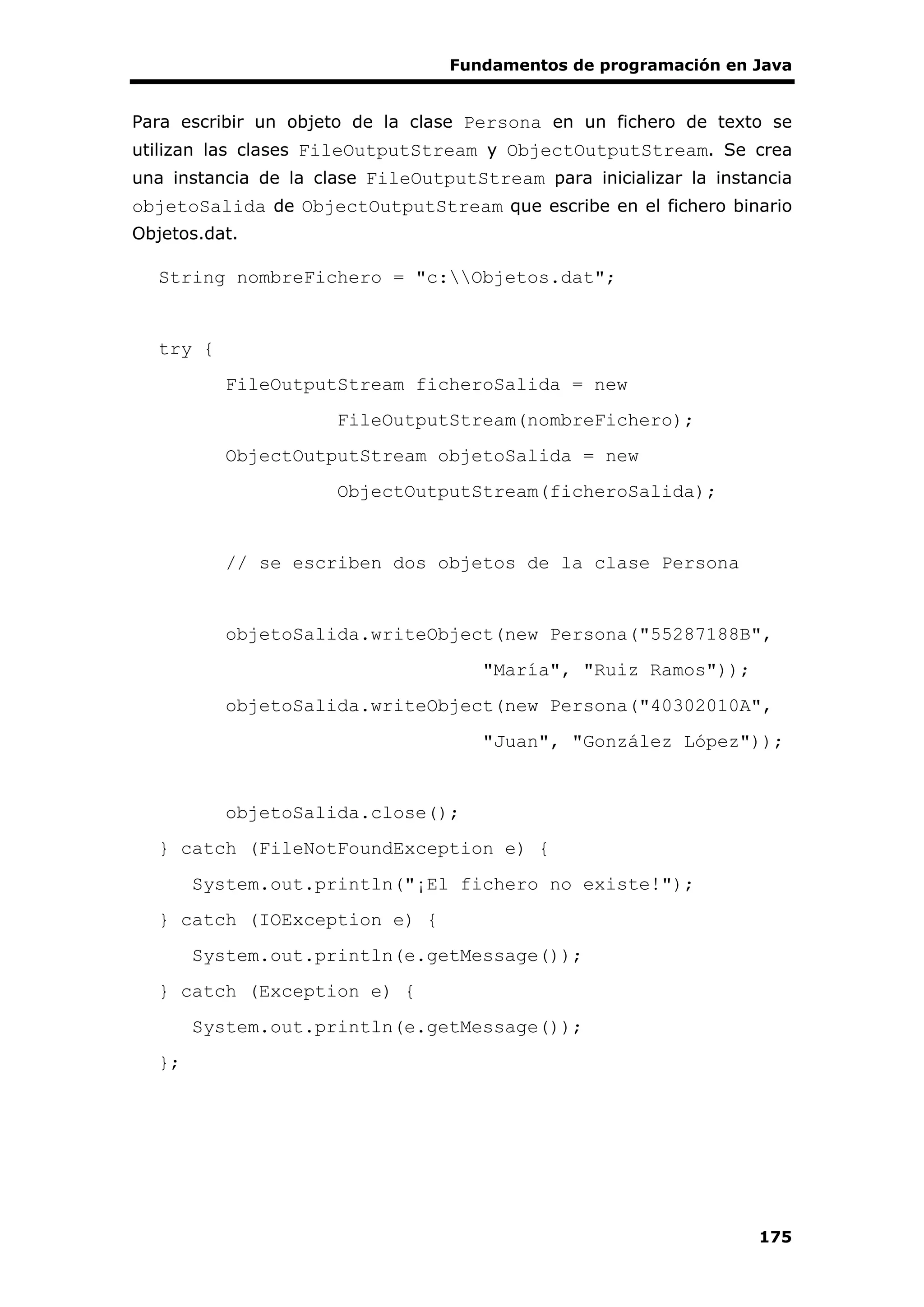 Fundamentos de programación en Java
175
Para escribir un objeto de la clase Persona en un fichero de texto se
utilizan las clases FileOutputStream y ObjectOutputStream. Se crea
una instancia de la clase FileOutputStream para inicializar la instancia
objetoSalida de ObjectOutputStream que escribe en el fichero binario
Objetos.dat.
String nombreFichero = "c:Objetos.dat";
try {
FileOutputStream ficheroSalida = new
FileOutputStream(nombreFichero);
ObjectOutputStream objetoSalida = new
ObjectOutputStream(ficheroSalida);
// se escriben dos objetos de la clase Persona
objetoSalida.writeObject(new Persona("55287188B",
"María", "Ruiz Ramos"));
objetoSalida.writeObject(new Persona("40302010A",
"Juan", "González López"));
objetoSalida.close();
} catch (FileNotFoundException e) {
System.out.println("¡El fichero no existe!");
} catch (IOException e) {
System.out.println(e.getMessage());
} catch (Exception e) {
System.out.println(e.getMessage());
};
 