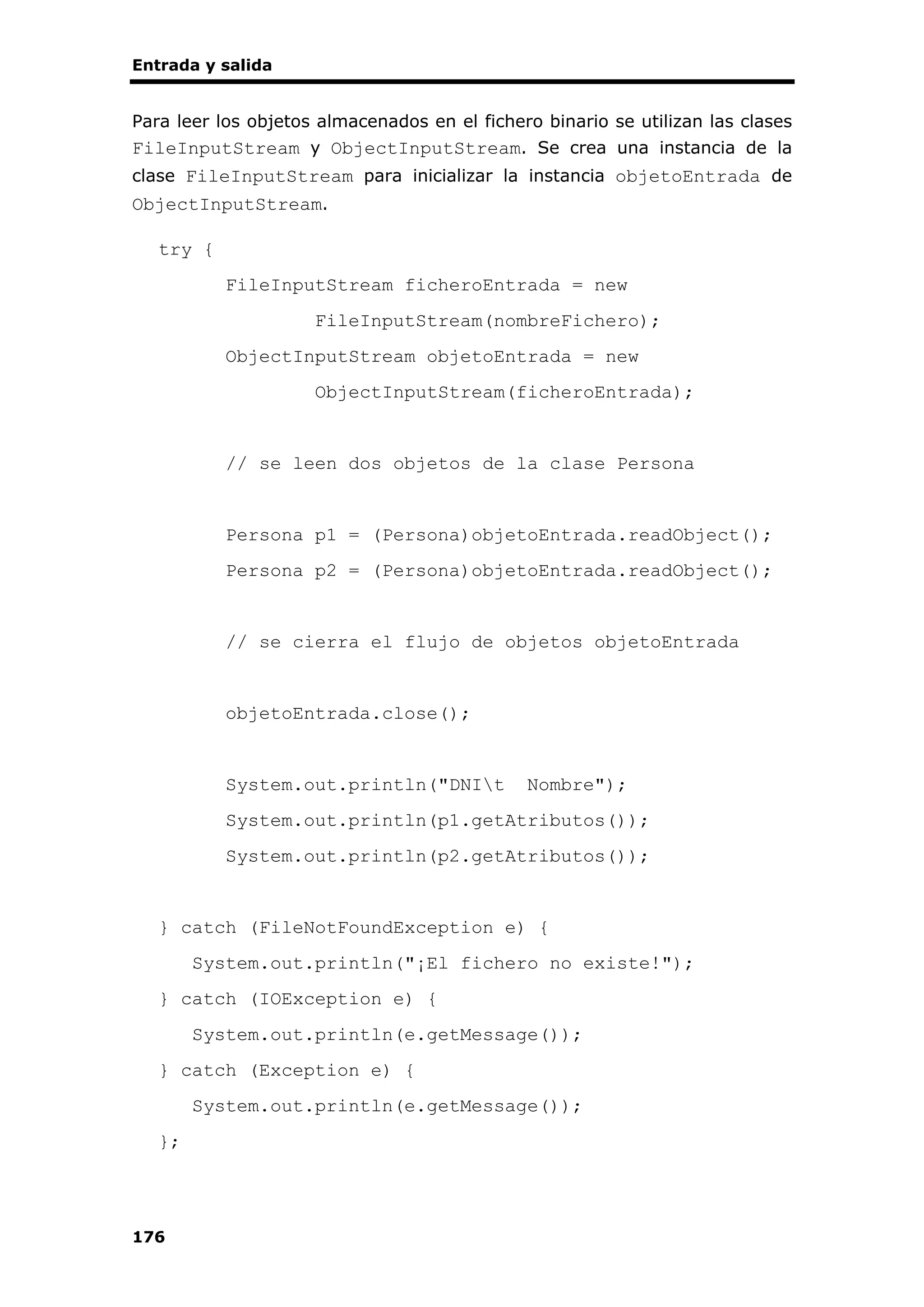 Entrada y salida
176
Para leer los objetos almacenados en el fichero binario se utilizan las clases
FileInputStream y ObjectInputStream. Se crea una instancia de la
clase FileInputStream para inicializar la instancia objetoEntrada de
ObjectInputStream.
try {
FileInputStream ficheroEntrada = new
FileInputStream(nombreFichero);
ObjectInputStream objetoEntrada = new
ObjectInputStream(ficheroEntrada);
// se leen dos objetos de la clase Persona
Persona p1 = (Persona)objetoEntrada.readObject();
Persona p2 = (Persona)objetoEntrada.readObject();
// se cierra el flujo de objetos objetoEntrada
objetoEntrada.close();
System.out.println("DNIt Nombre");
System.out.println(p1.getAtributos());
System.out.println(p2.getAtributos());
} catch (FileNotFoundException e) {
System.out.println("¡El fichero no existe!");
} catch (IOException e) {
System.out.println(e.getMessage());
} catch (Exception e) {
System.out.println(e.getMessage());
};
 