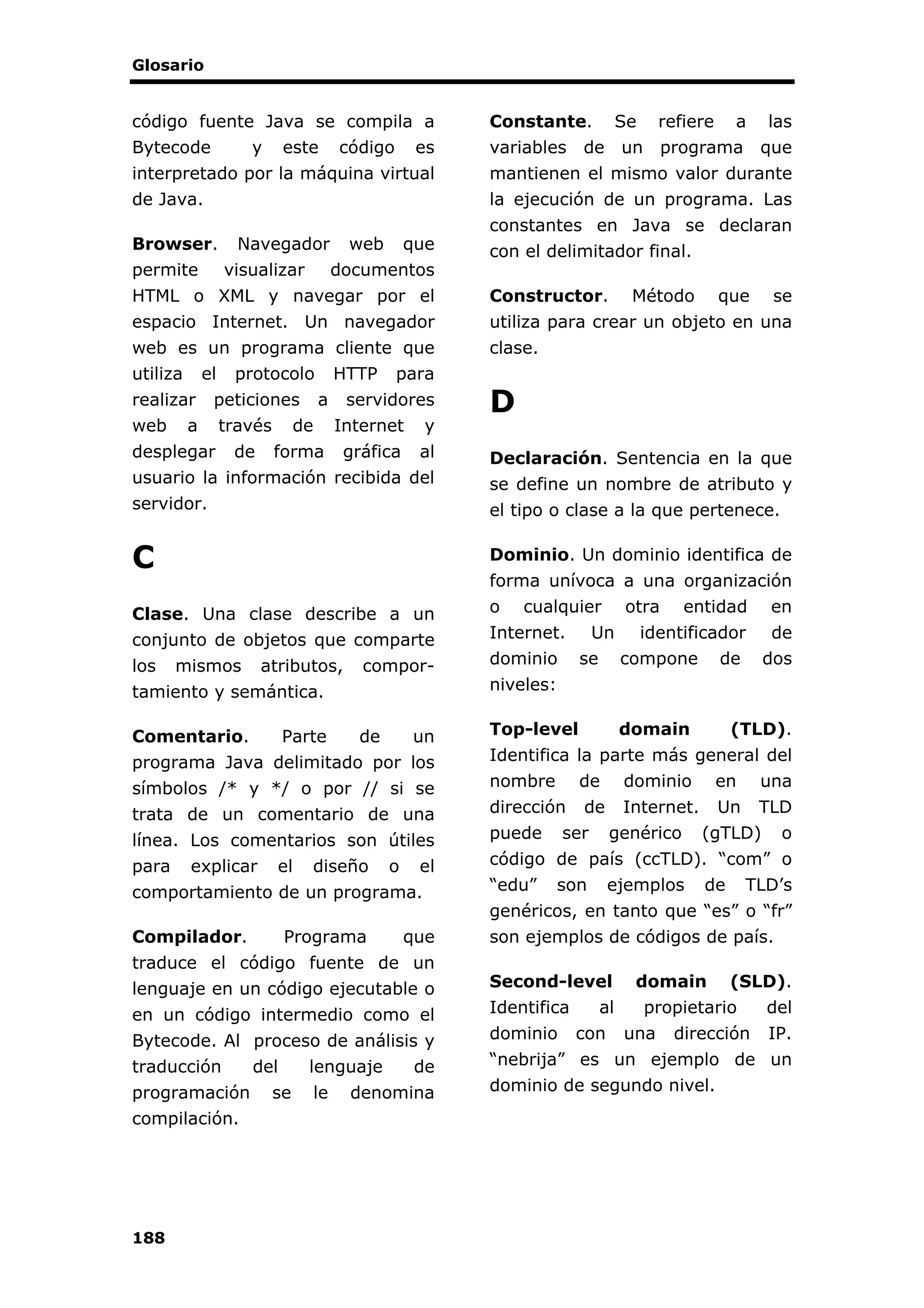 Glosario
188
código fuente Java se compila a
Bytecode y este código es
interpretado por la máquina virtual
de Java.
Browser. Navegador web que
permite visualizar documentos
HTML o XML y navegar por el
espacio Internet. Un navegador
web es un programa cliente que
utiliza el protocolo HTTP para
realizar peticiones a servidores
web a través de Internet y
desplegar de forma gráfica al
usuario la información recibida del
servidor.
C
Clase. Una clase describe a un
conjunto de objetos que comparte
los mismos atributos, compor-
tamiento y semántica.
Comentario. Parte de un
programa Java delimitado por los
símbolos /* y */ o por // si se
trata de un comentario de una
línea. Los comentarios son útiles
para explicar el diseño o el
comportamiento de un programa.
Compilador. Programa que
traduce el código fuente de un
lenguaje en un código ejecutable o
en un código intermedio como el
Bytecode. Al proceso de análisis y
traducción del lenguaje de
programación se le denomina
compilación.
Constante. Se refiere a las
variables de un programa que
mantienen el mismo valor durante
la ejecución de un programa. Las
constantes en Java se declaran
con el delimitador final.
Constructor. Método que se
utiliza para crear un objeto en una
clase.
D
Declaración. Sentencia en la que
se define un nombre de atributo y
el tipo o clase a la que pertenece.
Dominio. Un dominio identifica de
forma unívoca a una organización
o cualquier otra entidad en
Internet. Un identificador de
dominio se compone de dos
niveles:
Top-level domain (TLD).
Identifica la parte más general del
nombre de dominio en una
dirección de Internet. Un TLD
puede ser genérico (gTLD) o
código de país (ccTLD). “com” o
“edu” son ejemplos de TLD’s
genéricos, en tanto que “es” o “fr”
son ejemplos de códigos de país.
Second-level domain (SLD).
Identifica al propietario del
dominio con una dirección IP.
“nebrija” es un ejemplo de un
dominio de segundo nivel.
 